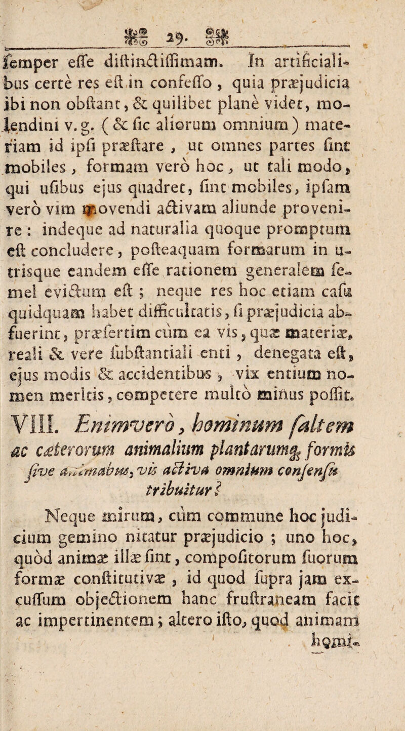femper effe diftinfliffimam. In artificiali* bus certe res eft in conftffo , quia praejudicia ibi non obftant, & quilibet plane videt, mo¬ lendini v.g. ( &c fic aliorum omnium) mate¬ riam id ipfi prsftare , ut omnes partes fint mobiles, formam vero hoc* ut tali modo, qui ufibus ejus quadret, fine mobiles, ipfam vero vrm fovendi aftivam aliunde proveni¬ re : indeque ad naturalia quoque promptum eft concludere, pofteaquam formarum in u- trisque eandem effe rationem generalem fe- rn el eviftum eft ; neque res hoc etiam cafu quidquam habet difficultatis, fi praejudicia ab¬ fuerint, prsfertim cum ea vis, quae materis» reali &. vere fubftantiali enti , denegata eft» ejus modis & accidentibus , -vix entium no¬ men meritis, competere multo minus poffit. VIII. Emmverb, hominum faltem ac uterorum animalium plantarum% formis jive vis acliv# omnium conjenfu tribuitur i Neque mirum, ciim commune hoc judi¬ cium gemino nitatur prsjudicio ; uno hoc» quod anima! ilis fint, compofitorum fuorum fornis conftitutivs , id quod fupra jam ex- cuffum obje&ionem hanc fruftraneam facie ac impertinentem» altero ifto, quod animam hgmi-