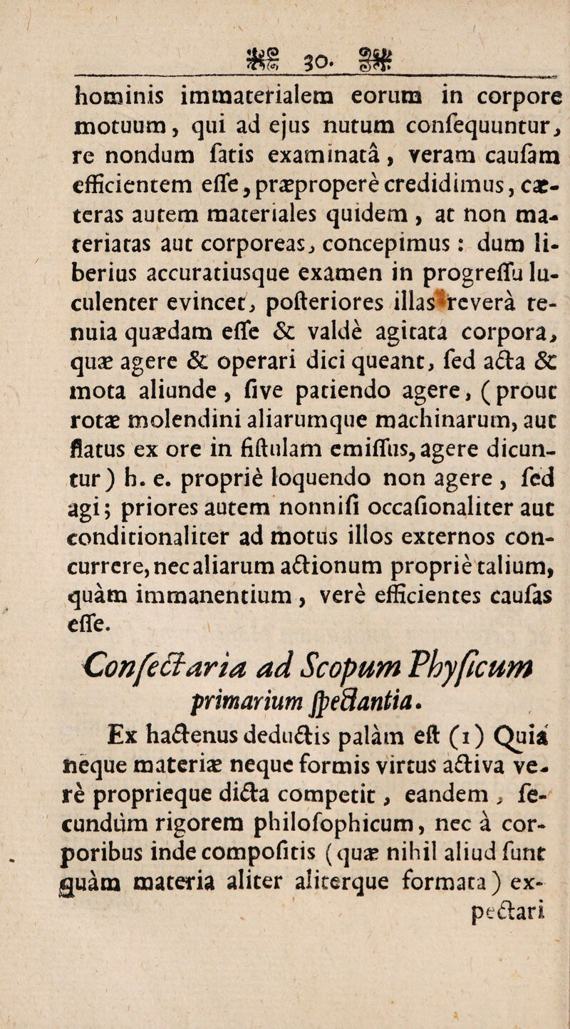 hominis immaterialem eorum in corpore motuum, qui ad ejus nutum confequuntur, re nondum fatis examinata, veram cauftm efficientem effe y praepropere credidimus, cac- teras autem materiales quidem , at non ma¬ teriatas aut corporeas, concepimus: dum li¬ berius accuratiusque examen in progreflu lu¬ culenter evincet, pofteriores illas *rc vera te¬ nuia quadam effie & valde agitata corpora, quas agere & operari dici queant, fed ada 3t mota aliunde, five patiendo agere, ( prout rotae molendini aliarumque machinarum, aut flatus ex ore in fiftulam emiffus, agere dicun¬ tur) h. e. proprie loquendo non agere , fed agi; priores autem nonnifi occafionaliter aut conditionaliter ad motus illos externos con¬ currere, nec aliarum adionum proprie talium, quam immanentium , vere efficientes caufas effe. Confectaria ad Scopum Vhyficum primarium JpeSantia. Ex hadenus dedudis palam eft (i) Quia neque materias neque formis virtus adiva ve¬ re proprieque dida competit, eandem , fe¬ cundum rigorem philofophicum, nec a cor¬ poribus indecompofitis (quas nihil aliud funt guam materia aliter aliterque formata) ex- ptdari