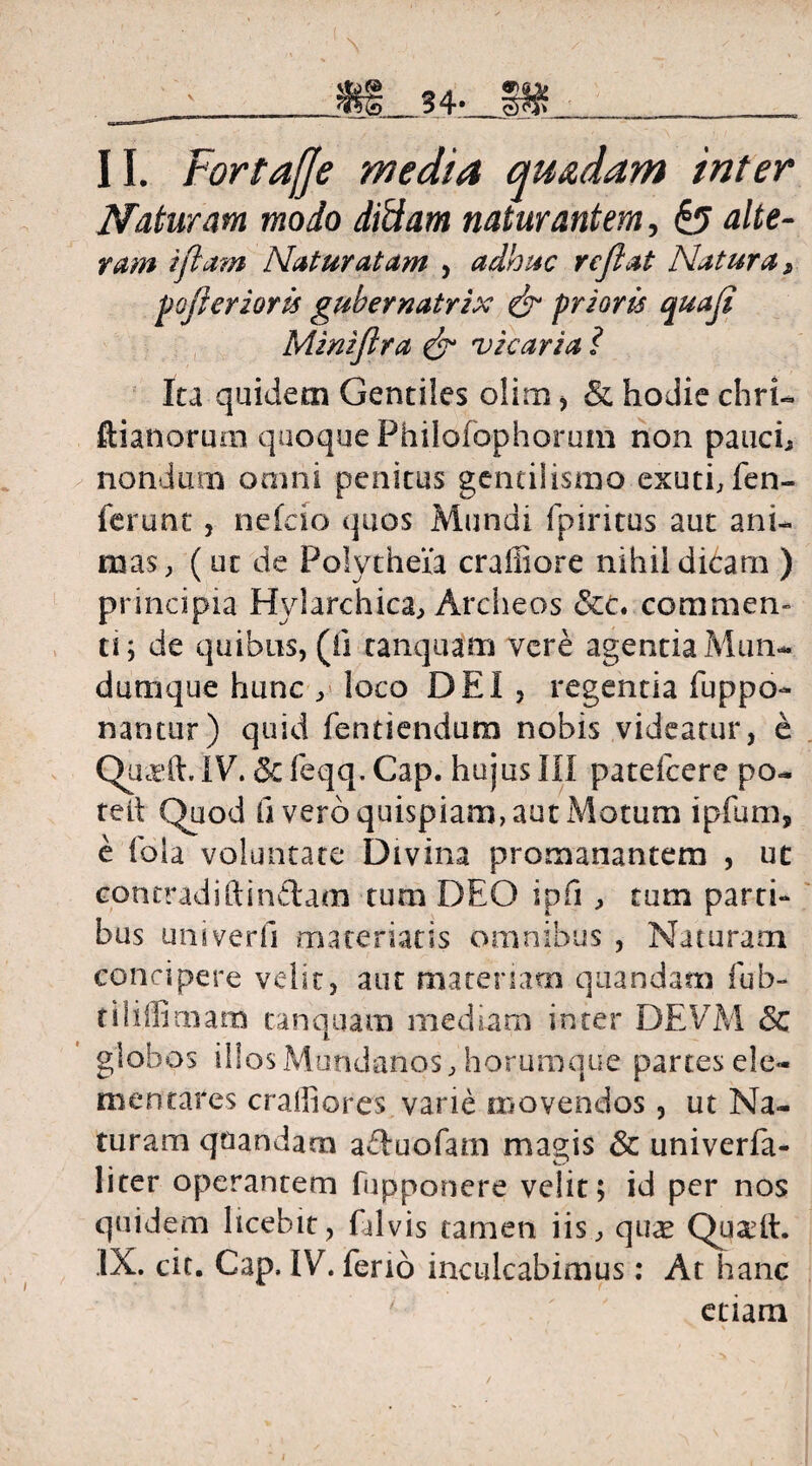 II. Fortaffe media quadam inter Naturam modo didam naturantem, & alte- ram iflam Natur at am , adhuc reflat Natura, fojlcrzoris gubernatrix & friaris quafi Miniflra & vicaria i Ita quidem Gentiles olim , & hodie chriu ftianorum quoque Philofophorum non pauci* nondum omni penitus gentilismo exuti, fen- ferunc, nefcio quos Mundi fpiritus aut ani¬ mas, (ut de Polytheia crafliore nihil didarn ) principia Hylarchica, Archeos commen¬ ti; de quibus, (ii tanquam vere agentia Mun- dum que hunc , loco DEI , regentia fuppo- nantur) quid fentiendum nobis videatur, e QasA. IV. 5c feqq. Cap. hujus III patefcere po- teil Quod fi vero quispiam, aut Motum ipfum, e ibla voluntate Divina promanantem , ut contradiftin&am tum DEO ipfi , tum parti¬ bus uni verti materiatis omnibus , Naturam concipere velit, aut materiam quandam fub- tiliffirnam tanquam mediam inter DEVM & globos illos Mundanos, horumque partes de¬ mentares craffiores varie movendos, ut Na¬ turam quandarn aftuofam magis & univerfa- liter operantem fupponere velit; id per nos quidem licebit, Gilvis tanaen iis, qu<e Quadi. IX. cic. Cap. IV. feno inculcabimus: At hanc etiam