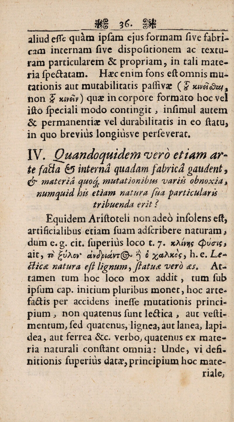 ffi i€. l I j' J L I I - ~ 1 . m I .'•■■■■ J !■ I I ,, Mll> ifc aliud efle quam ipfam ejus formam five fabri¬ cam internam five dispofitionem ac textu¬ ram particularem & propriam, in tali mate¬ ria fpe&atam. Haec enim fons eft omnis mu¬ tationis aut mutabilitatis paflivae (£ KtmSztfi non £ Ktv&v) quae in corpore formato hoc vel ifto fpeciali modo contingit, infimul autem & permanendae vel durabilitatis in eo flatu* in quo brevius longiusve perfeverat. IV. Quandoquidem vero etiam ar¬ te fati a & interna quadam fabrica gaudent, materia quodfe mutationibus variis obnoxia * numquid his etiam natura fua particularis tribuenda erit i Equidem Ariftoteli non adeo infolens eft* artificialibus etiam fuam adfcribere naturam* dum e*g. cit. fuperius loco t. 7. «a/jw (pv<n$s ait, 7* £JAcv* 3 i h. e. Lc- Bictz natura efl lignum, flatu<c vero <zst At¬ tamen tum hoc loco mox addit, tum fub ipfum cap. initium pluribus monet, hoc arte* fadis per accidens inefle mutationis princi¬ pium , non quatenus funt leftica * aut vefti- mentum, fed quatenus, lignea, aut lanea, lapi¬ dea, aut ferrea &c. verbo, quatenus ex mate¬ ria naturali conflant omnia: Unde, vi defi¬ nitionis fuperius data?, principium hoc mate¬ riale,.