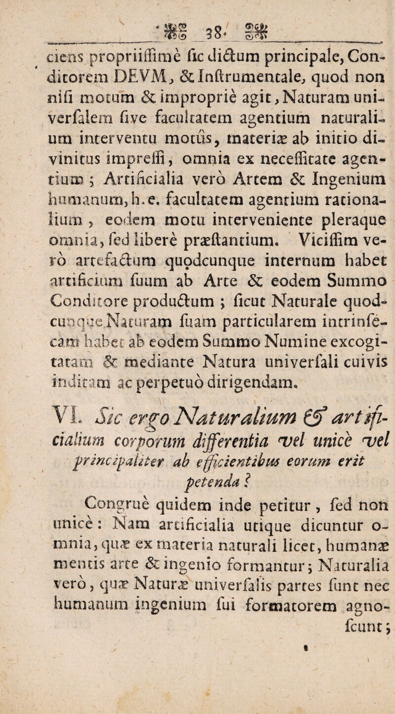 -|l ni I n II ,rr--| ■■■■ -—V ■ ■ — ~ -- ——'II r ■ .1 ■■ , , | | ciens propriiffime ficdidum principale, Con¬ ditorem DEVM, &Inftrumentale, quod non nifi motum & improprie agit,Naturam uni- vcrfalem five facultatem agentium naturali¬ um interventu modis, materke ab initio di¬ vinitus impreifi, omnia ex neceffitate agen¬ tium ; Artificialia vero Artem & Ingenium humanum, h* e, facultatem agentium rationa¬ lium , eodem motu interveniente pleraque omnia, fed libere praedantium, Viciflim ve¬ ro artefaclum quodcunque internum habet artificium fuum ab Arte 6c eodem Summo Conditore produftum ; ficut Naturale quod¬ cunque Naturam fuam particularem intrinfe- cam habec ab eodem Summo Numine excogi¬ tatam mediante Natura univerfali cuivis inditam ac perpetuo dirigendam, V1. Sic ergo Naturalium (jf artifi¬ cialium corporum differentia mei unice mei principaliter ah efficientibus eorum erit Congrue quidem inde petitur, fed non unice: Nam artificialia utique dicuntur o- mnia, qu« ex materia naturali licet, humanae mentis arte & ingenio formantur 5 Naturalia vero, qu^ Natura univerfalis partes funt nec humanum ingenium iui formatorem agno- fcunt; 1