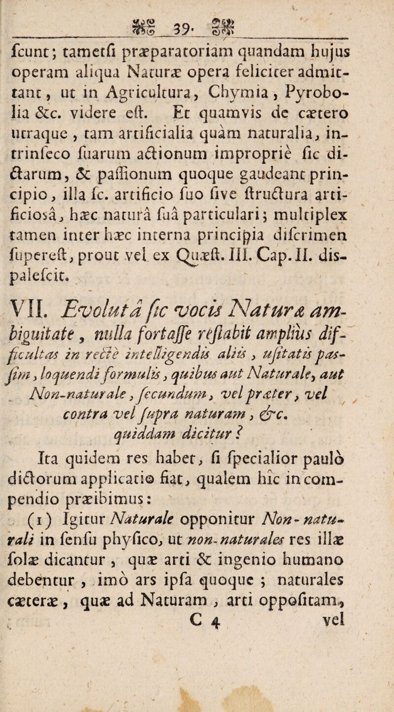 m 99» m _________ fcunt; tametfi praeparatoriam quandam hujus operam aliqua Natura opera feliciter admit¬ tant, ut in Agricultura, Chymia, Pyrobo- lia &c. videre eit. Et quamvis de caetero utraque , tam artificialia quam naturalia, in- trinfeco fuarum adionum improprie fic di- darum, & paffionum quoque gaudeant prin¬ cipio, illa fc. artificio fuo five ftrudura arti¬ ficiosa, haec natura fu a particulari; multiplex tamen interlide interna principia diferimen fupereft , prout vel ex Qu.eft. III. Cap.II. dis- palefcit, VII. Evoluta ftc vocis Natura am- biouitate, nulla fortajfe reflabit amplius dif¬ ficultas in reti e int e Rigendis aliis , ujitatis pas- fim, loquendi formulis, quibus aut Naturale, aut Non-natur ale} fecundum, vel prater, vel contra vel fupra naturam, &c, quiddam dicitur i Ita quidem res habet, fi fpecialior paulo didorum applicatio fiat, qualem hic in com¬ pendio praeibimus: s (i) Igitur Naturale opponitur Non-natu» rali in fenfu phyfico, ut non-naturales res illae fol^ dicantur , quae arti & ingenio humano debentur , imo ars ipfa quoque ; naturales caetene , quae ad Naturam , arti oppofitam* C 4 vel *