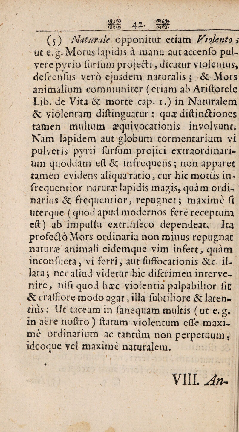 __m 4^ 3%__ (v) Naturale opponitur etiam Nzolento > ut e, g. Motus lapidis a manu autaccenfo puU vere pyrio furfum proje&i, dicatur violentus, defcenfus vero ejusdem naturalis; & Mors animalium communiter (etiam ab Anltotele Lib. de Vita & morte cap. i.) in Naturalem & violentam diftinguatur: quasdiftin&iones tamen multum ^equivocationis involvunt. Nam lapidem aut globum tormentarium vi pulveris pyrii furfum projici extraordinari¬ um quoddam eft & infrequens; non apparet tamen evidens aliqua ratio, cur hic motiis in- frequentior natura lapidis magis, quam ordi¬ narius & frequentior, repugnet; maxime Ci uterque (quod apud modernos fere receptum eft) ab impuilu extrinfeco dependeat. Ita profeftoMors ordinaria non minus repugnat natura animali eidemque vim infert> quam inconfueta, vi ferri, aut fuffocationis &c. il¬ lata; nec aliud videtur hic diferimen interve¬ nire, nifi quod hxc violentia palpabilior fit & craffiore modo agat, illa fubtiliore & laten¬ tius : Uc taceam in fanequam multis ( ut e. g„ in aere noftro ) ftatum violentum effe maxi¬ me ordinarium ac tantum non perpetuum, ideoque vel maxime naturalem. • . i • » 4
