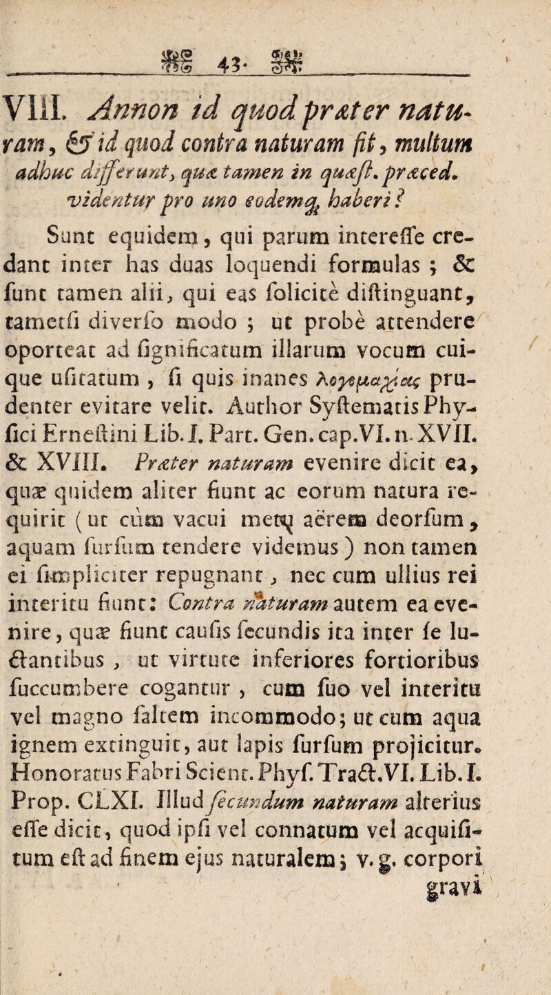 fff 43- jpjr VIII. Annon id quod prater natu¬ ram , id quod contra naturam fit, multum adhuc differunt y qua tamen in qu&fl.pr&ced. videntur pro uno eodem^ haberi ? Sunt equidem, qui parum intereffe cre¬ dant inter has duas loquendi formulas ; & fune tamen alii, qui eas folicite diftinguant, tametfi diverfo modo ; ut probe attendere oporteat ad figmfieatum illarum vocum cui¬ que ufitatum , fi quis inanes Aayn^apf.oti pru¬ denter evitare velit. Author SyftematisPhy- fici Erneftlni Lib. I. Part. Gen. cap.VL n. XVII. & XVIII. Pr&ter naturam evenire dicit ea, quae quidem aliter fiunt ac eorum natura re¬ quirit (ut cum vacui met^ aerem deorfum, aquam furfum tendere videmus) non tamen ei fimpliciter repugnant, nec cum ullius rei interitu fiunt: Contra nhturam autem ea eve¬ nire, qux fiunt caufis fecundis ita inter fe lu- ftantibus , ut virtute inferiores fortioribus fuccumbere cogantur , cum fuo vel interitu vel magno faltem incommodo; ut cum aqua ignem extinguit, aut lapis furfum projicitur.. Honoratus Fabri Scient. Phyf. Tra&.VI. Lib. I. Prop. CLXI. Illud fecundum naturam alterius efle dicit, quod ipfi vel connatum vel acquifi- tum eft ad finem ejus naturalem; v. g. corpori gravi