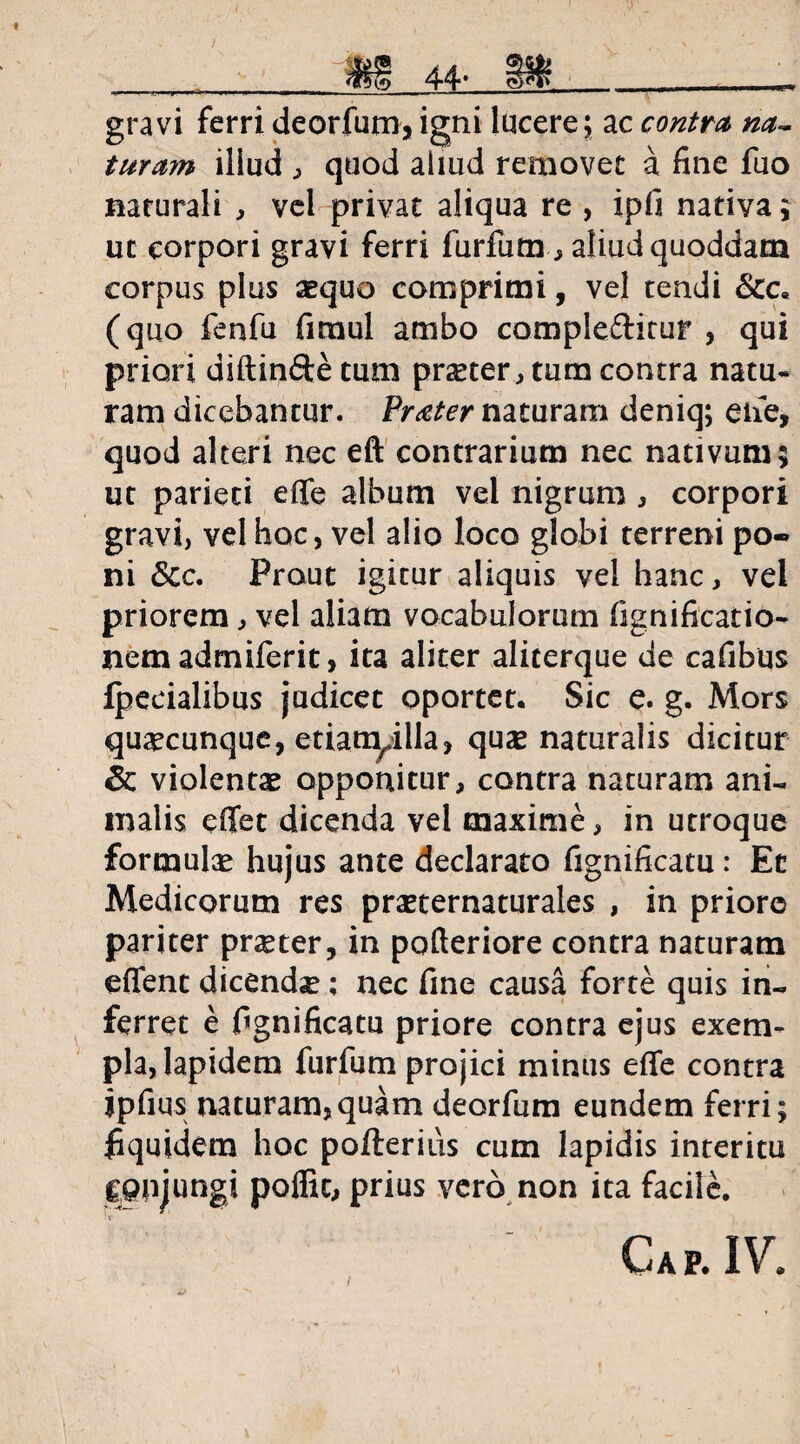 gravi ferri deorfum, igni lucere; ac contra na- turam illud , quod aliud removet a fine fuo naturali , vel privat aliqua re , ipfi nativa; ut corpori gravi ferri furfum , aliud quoddam corpus plus aequo comprimi, vel tendi &c« (quo fenfu fimul ambo compleftitur , qui priori diftinfte tum pneter , tum contra natu» ram dicebantur. Procter naturam deniq; eiie, quod alteri nec eft contrarium nec nativum; ut parieti effe album vel nigrum , corpori gravi, vel hoc, vel alio loco globi terreni po¬ ni &c. Prout igitur aliquis vel hanc, vel priorem, vel aliam vocabulorum fignificatio- nem admiferit, ita aliter aliterque de cafibus fpecialibus judicet oportet. Sic e. g. Mors quacunque, etianyilla, quse naturalis dicitur & violentae opponitur, contra naturam ani¬ malis effet dicenda vel maxime, in utroque formulae hujus ante declarato fignificatu: Ec Medicorum res prasternaturales , in priore pariter pneter, in pofteriore contra naturam edent dicendse; nec fine causa forte quis in¬ ferret e fignificatu priore contra ejus exem¬ pla, lapidem furfum projici minus effe contra ipfius naturam,quam deorfum eundem ferri; fiquidem hoc pofterius cum lapidis interitu conjungi poffic, prius vero non ita facile. Gap. IV.