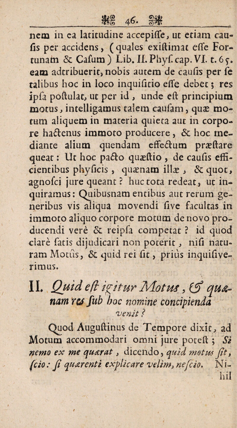 __ __ nem in ea latitudine accepiffe, ut etiam cau- fis per accidens, ( quales exiftimat effe For¬ tunam & Cafum) Lib. ILPhyf cap. VI. t. 6y. eam adtribuerit, nobis autem de caufis per fe talibus hoc in loco inquifitio effe debet 5 res ipfa poftulat, ut per id , unde eft principium motus, intelligamus talem caufam, qu£ mo¬ tum aliquem in materia quieta aut in corpo¬ re ha&enus immoto producere , <3c hoc me¬ diante alium quendam effeftum praeftare queat: Ut hoc pa£to quaeftio , de caufis effi¬ cientibus phy ficis , quamam ilice j & quot, agnofei jure queant? huc tota redeat, ut in¬ quiramus: Quibusnam entibus aut rerum ge¬ neribus vis aliqua movendi five facultas in immoto aliquo corpore motum de novo pro¬ ducendi vere & reipfa competat ? id quod clare fatis dijudicari non poterit, nifi natu¬ ram Motus, & quid rei fit, prius inquifive- r imus e II. Quid eft igitur Motus, (ff qua¬ nam 1res fub hoc nomine concipienda 'Venit ? Quod Auguftinus de Tempore dixit, ad Motum accommodari omni jure poteft ; Si nemo ex me qu&rat 3 dicendo, quid motus Jit 3 fcio: Ji qu&renti explicare velim, nefeio. Ni¬ hil