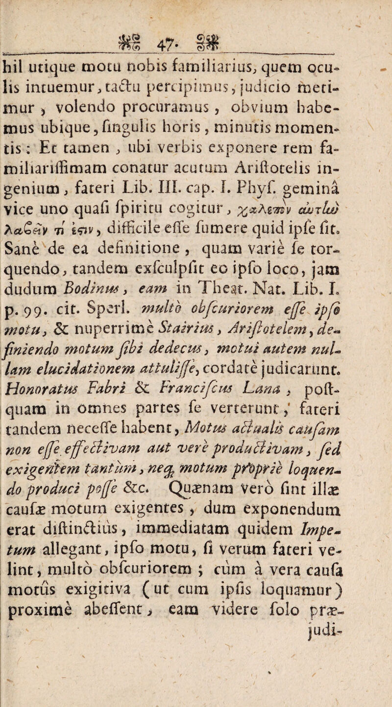 47- §$$ fej.. i ■' ' '*   ■■'*' ' — ' ~ '** ■«'«»»■ ' — 1  1 ■ ■ - hil utique motu nobis familiarius, quem ocu¬ lis intuemur,ta&u percipimus, judicio meti¬ mur > volendo procuramus, obvium habe¬ mus ubique, fmgulis horis, minutis momen¬ tis * Et tamen , ubi verbis exponere rem fa- miliariffimam conatur acutum Ariftotelis in¬ genium , fateri Lib. III. cap. I. Phvf. gemina vice uno quafi Ipiritu cogitur, %-xAvmv conia) hetGetv 7t s^jv, difficile efTe fumere quid ipfe fit. Sane de ea definitione , quam varie fe tor¬ quendo, tandem exfculpfit eo ipfo loco, jam cludum Bodinus, eam in Theat. Nat. Lib. I. p. 99. cit. Sperl. multo obfcuriorem effe ipfo motu, & nuperrime Stairim, Ariflotelem^de- finiendo motum fibi dedecus, metui autem nul¬ lam elucidationem attuliffe, cordate judicarunt. Honoratus Fabri & Francifcus Lana , pofl> quam in omnes partes fe verterunt ,* fateri tandem necefle habent, Motus aDtualis caufam non e(Je effectivam aut vere productivam, Jed exigentem tantum, necp motum pAoprie loquen¬ do produci poffe &c. Quinam Vero fint illge caufe moturn exigentes , dum exponendum, erat diftindnis, immediatam quidem Impe¬ tum allegant, ipfo motu, fi verum fateri ve¬ lint, multo obfcuriorem ; ciim a vera caufa motus exigitiva (ut cum ipfis loquamur) proxime abeffent > eam videre folo prae- ■' , ] udi-