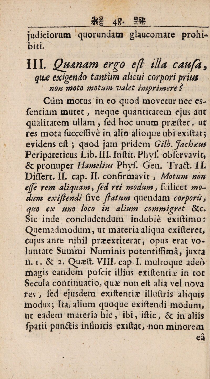 48- judiciorum quorundam glaucomate prohi¬ biti. i II. Qumam ergo eft illa caufdt qu£ exigendo tantum alicui corpori prius non moto motum valet imprimere i Cum motus in eo quod movetur nec es- fentiam mutet, neque quantitatem ejus aut qualitatem ullam , fed hoc unum praeftet, ut res mota fucceifive in alio alioque ubiexiftat; evidens eft ; quod jam pridem Gilb.Jach&us Peripateticus Lib.III. Inftit. Phyf. obfervavit, & pronuper Hamelius Phyf. Gen. Traft. II- Differt. II. cap. II. confirmavit, Motum non ejfe rem aliquam, fed rei modum, fcilicet mo¬ dum exifiendi five flatum quendam corporis, quo ex uno loco in alium commigret Sic inde concludendum indubie exiftimo: Quemadmodum, ut materia aliqua exifteret, cujus ante nihil prasextiterat, opus erat vo¬ luntate Summi Numinis potentiffima, juxta ii. i. 6C 2. Quasft. VIILcap I. multoque adeo magis eandem pofeit illius exifiendi in tot Secula continuatio, quae non eft alia vel nova res , fed ejusdem exiftentia* illuftris aliquis modus; Ita,alium quoque exiftendi modum* tit eadem materia hic, ibi, iftic, & in aliis fpatii pun&is infinitis exiftat* non minorem
