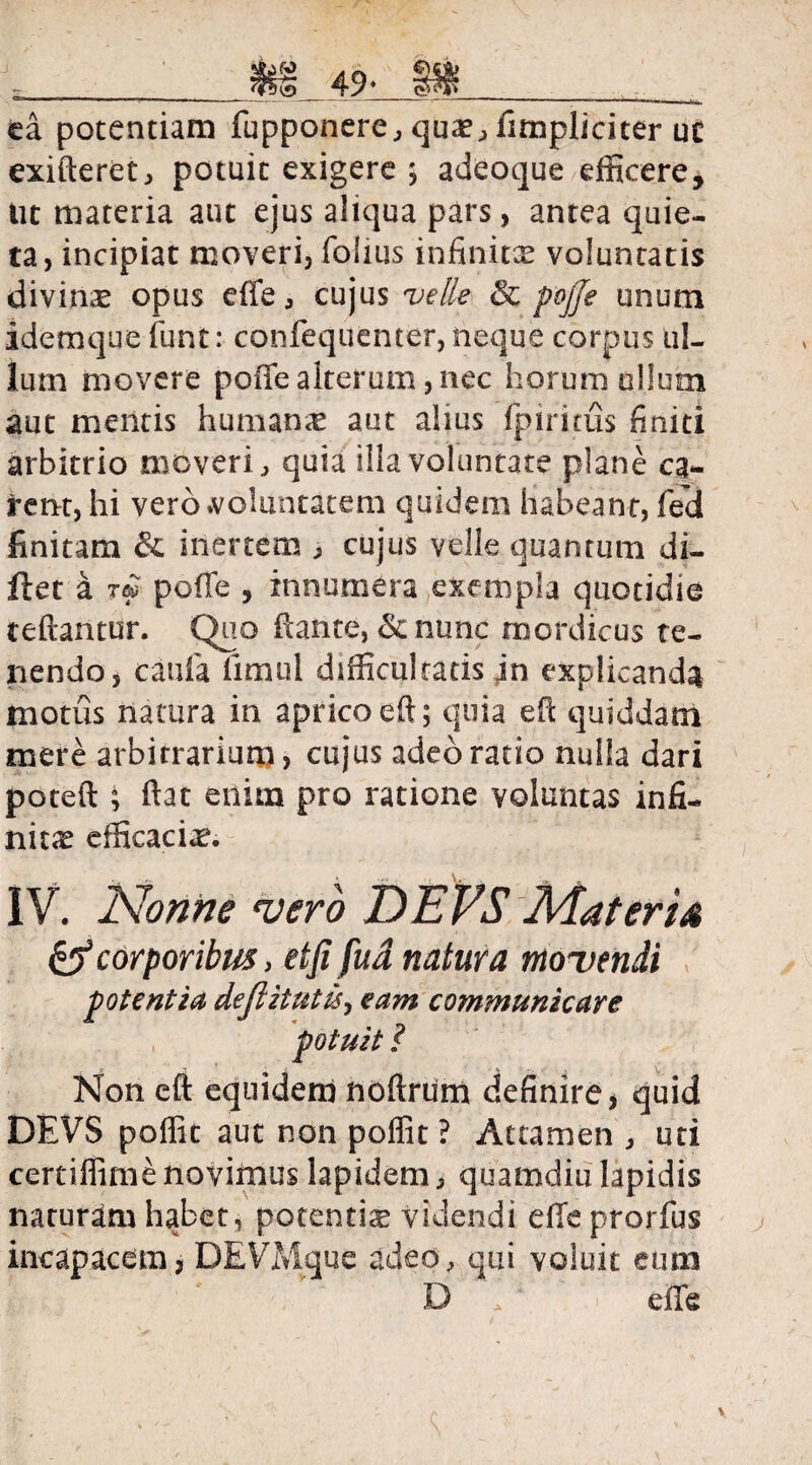 ____$£§_ 49* __^ ea potentiam fupponere, quae,fimpliciter uc exifteret, potuit exigere ; adeoque efficere, ut materia aut ejus aliqua pars, antea quie¬ ta, incipiat moveri, folius infinitas voluntatis divinas opus effe, cujus velle & pojje unum idemque funt: confequemer, neque corpus ul¬ lum movere poffealterum,nec horum ullum aut mentis human<e aut alius fpiritus finiti arbitrio moveri, quia illa voluntate plane ca¬ rent, hi vero .voluntatem quidem habeant, fed linitam & inertem , cujus velle quantum di- llet a poffie , innumera exempla quotidie teftantur. Quo itante, &nunc mordicus te¬ nendo, caufa limul difficultatis in explicanda motus natura in aprico eft; quia eft quiddam mere arbitrarium, cujus adeo ratio nulla dari poteft ; ftat enim pro ratione voluntas infi¬ nitas efficacias. IV. Nonne vero DEFS Materia & corporibus, etfi fud natura movendi potentia dejlitutis, eam communicare potuit ? Non eft equidem noftrum definire, quid DEVS poffit aut non poffit ? Attamen , uti certiffime novimus lapidem, quamdiu lapidis naturam habet , potentia videndi efleprorfus incapacem, DEVMque adeo, qui voluit eum D > effe