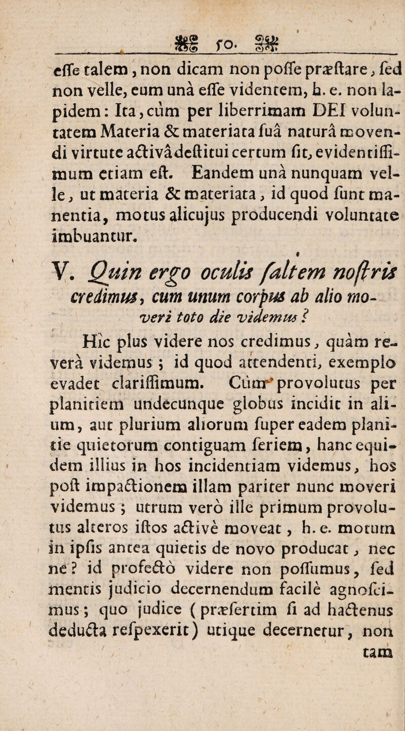 cffe talem , non dicam non poffe proflare, fed non velle, eum una effe videntem, h. e. non la¬ pidem: Ita,cum per liberrimam DEI volun¬ tatem Materia & materiata fua natura moven¬ di virtute a&ivadeftitui certum fit, evidentiffi- mum etiam eft. Eandem una nunquam vel¬ le , ut materia & materiata, id quod funt ma¬ nentia, motus alicujus producendi voluntate imbuantur, « V. Qiiin ergo oculis faltem noflris credimus, cum unum corpus ab alio mo- veri toto die videmus ? Hic plus videre nos credimus, quam re¬ vera videmus ; id quod attendenti, exemplo evadet clariffimum. Ctior’ provolutus per planitiem undecunque globus incidit in ali¬ um, aut plurium aliorum fuper eadem plani¬ tie quietorum contiguam feriem, hanc equi¬ dem illius in hos incidendam videmus, hos poft irapaftionem illam pariter nunc moveri videmus; utrum vero ille primum provolu¬ tus alteros iftos aftive moveat, h. e. motum in ipfis antea quietis de novo producat, nec ne ? id profe&o videre non pofliimus, fed mentis judicio decernendum facile agnofci- mus; quo judice (pndertim fi ad haftenus dedufta refpexerit) utique decernetur, non ' / , tam