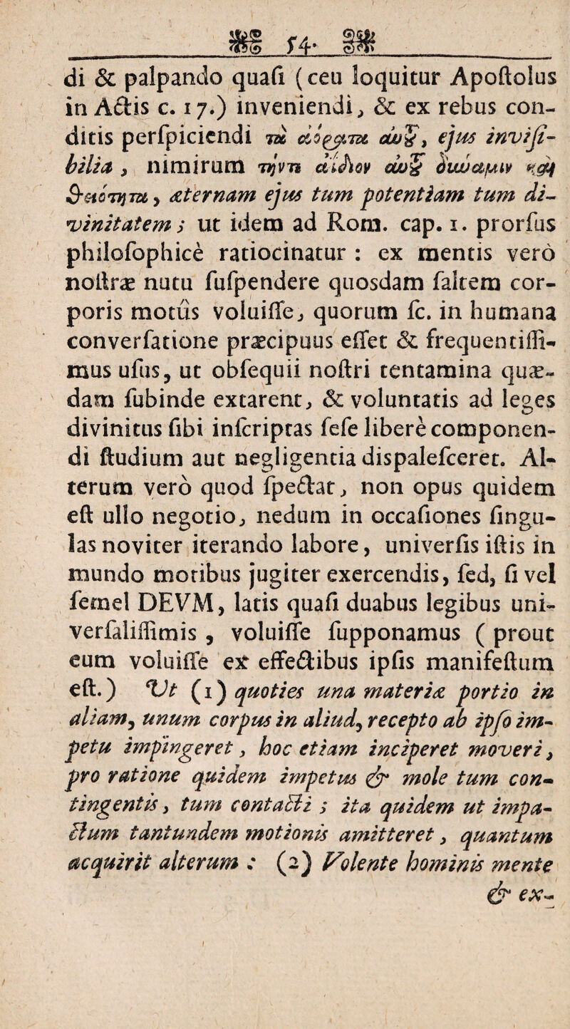 ^ >4* __ di & palpando quafi (ceu loquitur Apoftolus in Aciis c. 17.) inveniendi, & ex rebus con¬ ditis perfpicicndi m docent ajuQ, ejus inviji- b ili it 3 nimirum njrn d'l<hov cw& dwjapav ndt $-xcTym> at emam ejus tum potentiam tum di¬ vinitatem > ut idem ad Rom. cap. 1. prorfus philofophice ratiocinatur : ex mentis vero noftne nutu fufpendere quosdam falcem cor¬ poris motiis voluiffej quorum fc. in humana converfatione pr^cipuus effet & frequencilli¬ mus ufus, ut obfequii noftri tentamina quse- dam fubinde excarent, 6c voluntatis ad leges divinitus fibi infcripras fefe libere componen¬ di ftudium aut negligentiadispalefceret. Al¬ terum vero quod fpedat^ non opus quidem eft ullo negotio^ nedum in occafiones lingu¬ las noviter iterando labore, univerfis iftis in mundo moribus jugiter exercendis, fed, fi vel femel DEVM, latis quafi duabus legibus uni- verfaliffimis , voluilTe fupponamus ( prout eum voluilTe etf effeftibus ipfis manifeftum eft.) ^Vt (1) quoties una materia portio in aliam, unum corpus in aliud, recepto ab ipfo im¬ petu impingeret, hoc etiam inciperet moveri} pro ratione quidem impetus & mole tum con- tingentis, tum contaUi ; ita quidem ut impa¬ gium tant undem motionis amitteret, quantum acquirit alterum : (2) Volente hominis mente
