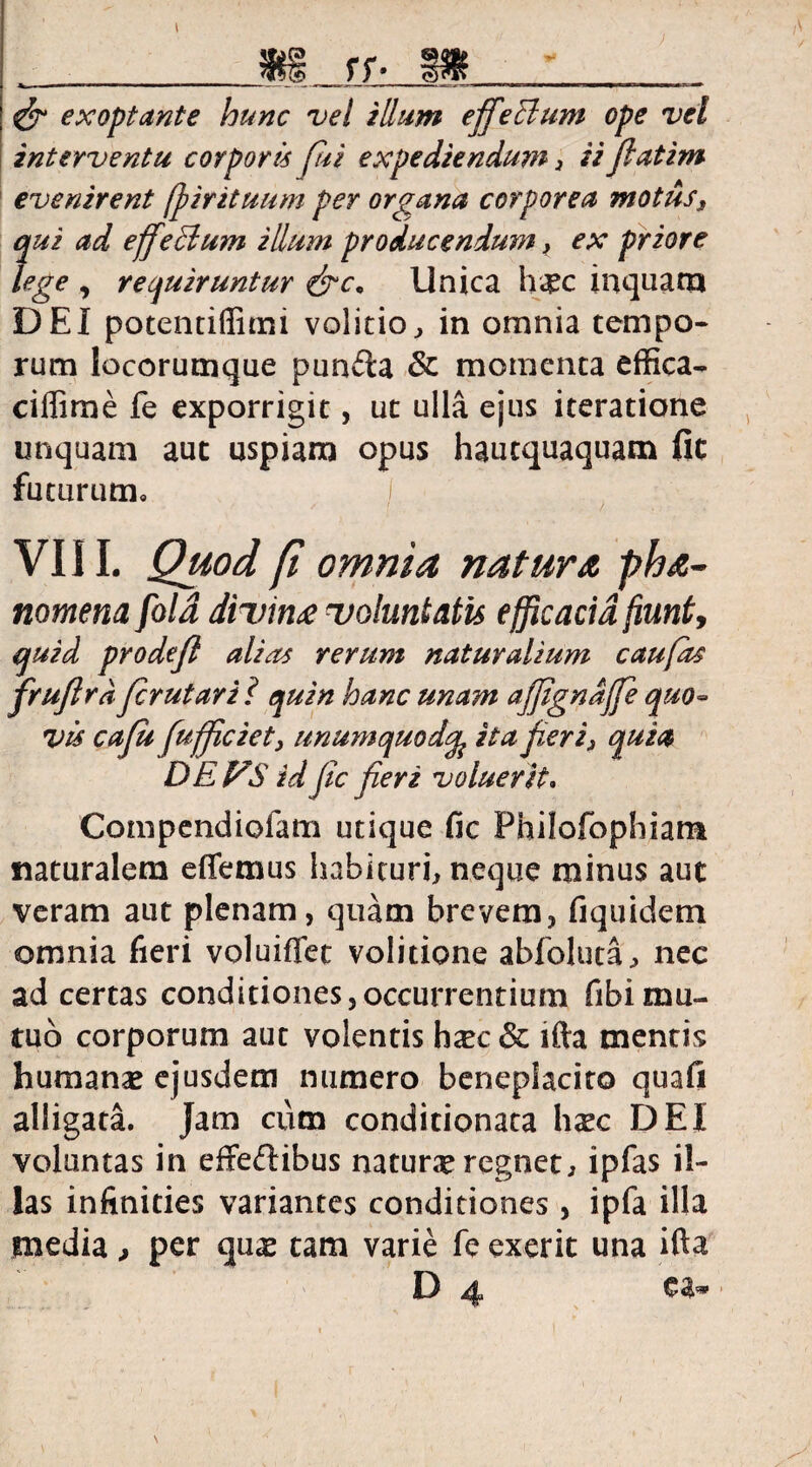 •*» ) I rr & exoptante hunc vel illum effeHum ope vel interventu corporis fui expediendu?n , ii fatim evenirent fj)irituum per organa corporea motus3 qui ad effeidum illum producendum, ex priore lege , requiruntur &c* Unica hgc inquam DEI potentiffimi volitio, in omnia tempo¬ rum locorumque puncta & momenta effica- ciffime fe exporrigit, ut ulla ejus iteratione unquam aut uspiam opus hautquaquam fic futurum, I VIII. Quod (i omnia natura pha- nomena fold divina voluntatis efficacia fiunt, quid prodef alias rerum naturalium caufas frufird frutari l quin hanc unam a'jfignaffe quo¬ vis cafu fuffciety unumquodita fieri3 quia DEVS id fc fieri voluerit. Compendiofam utique fic Philofophiam naturalem effemus habituri, neque minus aut veram aut plenam, quam brevem, fi quidem omnia fieri voluiffet volitione abfoluta, nec ad certas conditiones,occurrentium fibimu¬ tuo corporum aut volentis h^c& ifta mentis humanas ejusdem numero beneplacito quafi alligata. Jam cum conditionata haec DEI voluntas in effeftibus naturae regnet, ipfas il¬ las infinities variantes conditiones , ipfa illa media , per quae tam varie fe exerit una ifta D ^ •