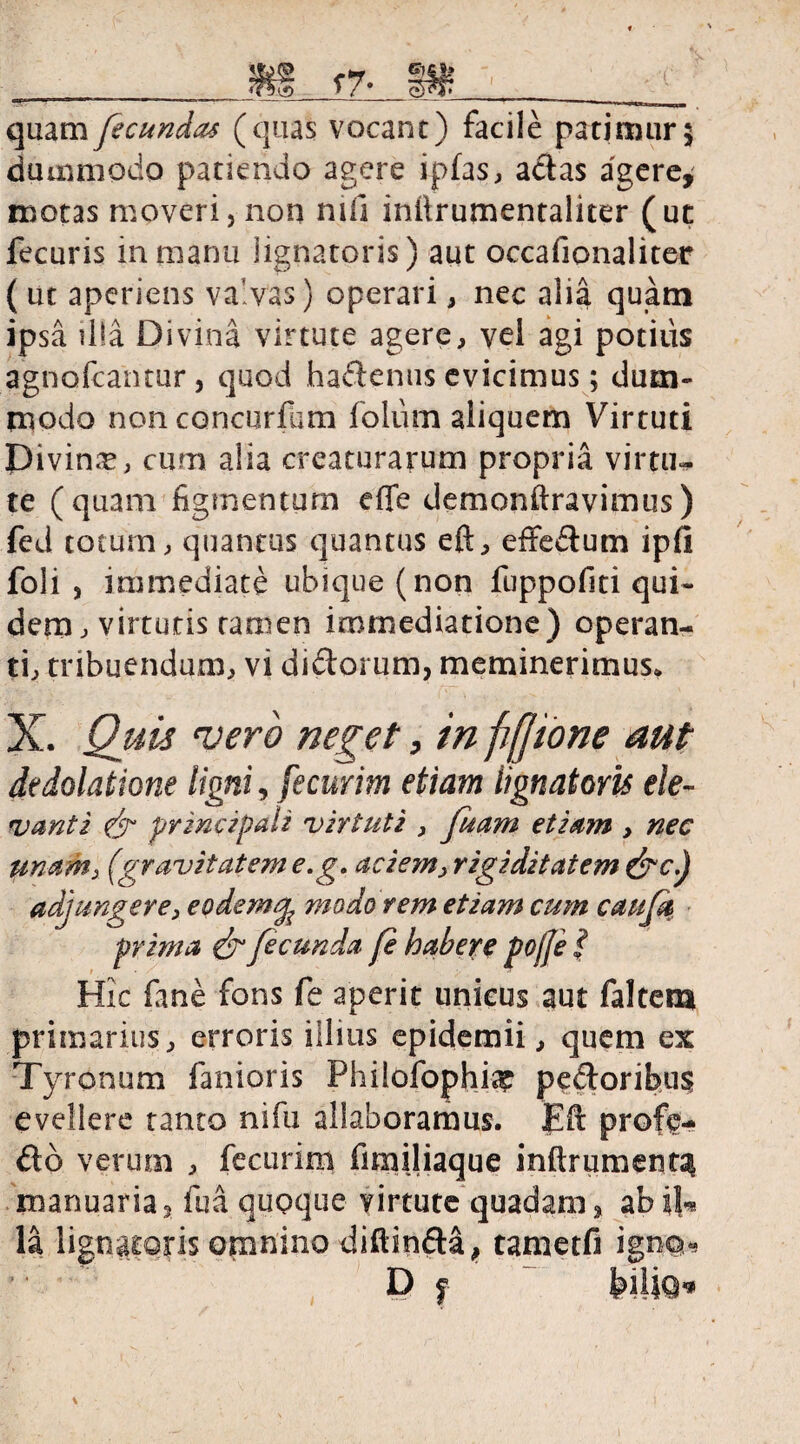 quam fecundas (quas vocant) facile patimur; dummodo patiendo agere ipfas, actas agere* motas moveri, non nili inilrumentaliter (ut fecuris in manu lignatoris) aut occafionaliter ( ut aperiens valvas) operari, nec alia quam ipsa illa Divina virtute agere, vel agi potius agnofcantur, quod hadenus evicimus; dum¬ modo non concurfam folum aliquem Virtuti Divin-e, cum alia creaturarum propria virtu¬ te (quam figmentum effe demonstravimus) fed totum, quantus quantus eft, effedum ipfi foli , immediate ubique (non fuppofiti qui¬ dem, virtutis tamen immediatione) operan¬ ti, tribuendum, vi dictorum, meminerimus* X. Quis vero neget, in ffjione aut de dolatione ligni, fecurim etiam lignatoris ele- vantz (jr principali virtuti , fuam etiam , nec unam,, (pravitatem e.g. acie?n> rigiditatem &c.j adjungere, eodem^ modo rem etiam cum caufk prima & fecunda fe habere pojfe * Hic fane fons fe aperit unicus aut faltem primarius, erroris illius epidemii, quem ex Tyronum fanioris Philofophi^ pedoribus evellere tanto nifu allaboramus. Eft profe do verum , fecurim fimiliaque inftrumenta manuaria3 fua quoque virtute quadam, abiU la lignatoris omnino diftinda, tametfi igno« ’• D f k\\\Q«