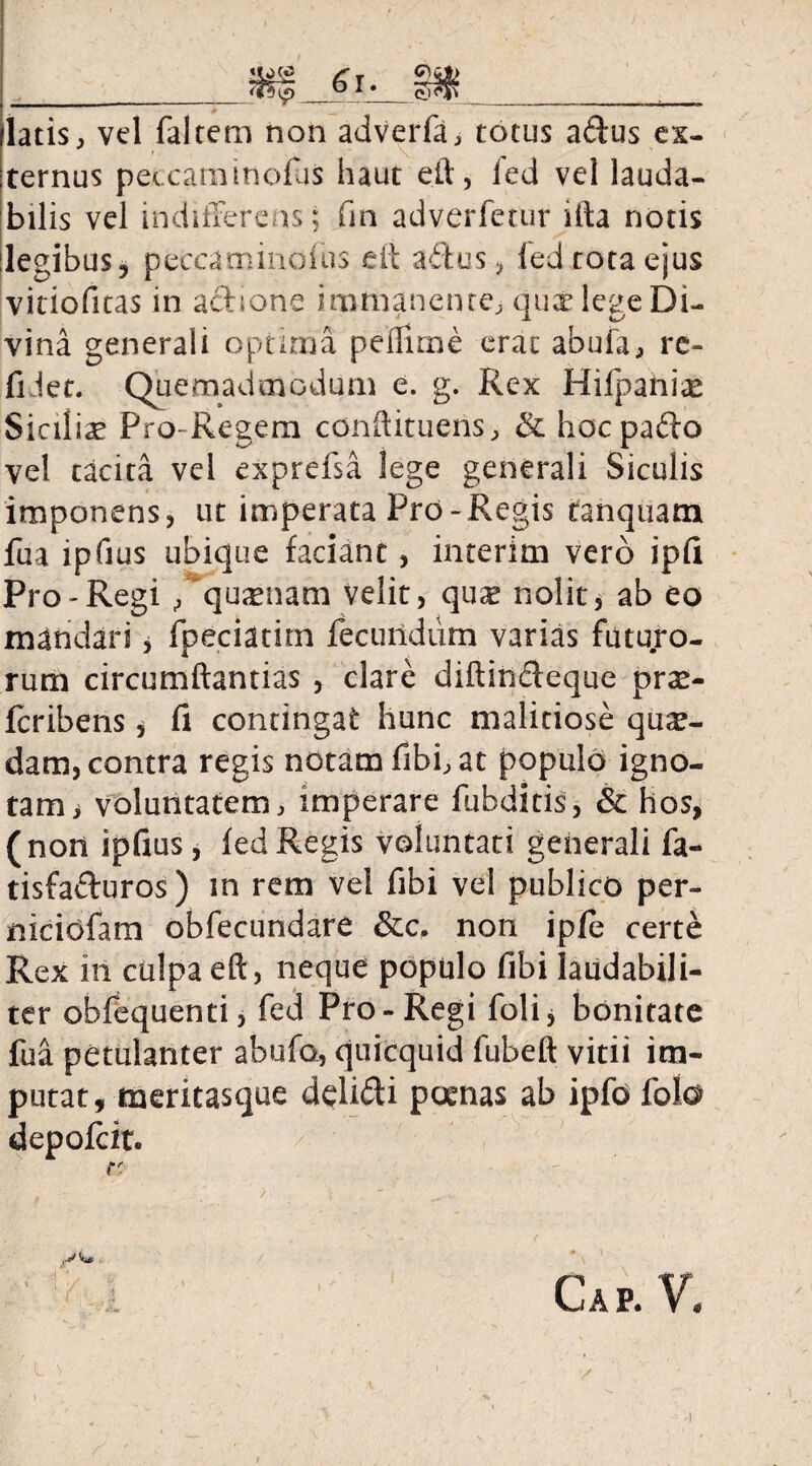 latis, vel falcem non adverfa, totus aftus ex¬ ternus peecaminolus haut eft, fed vel lauda¬ bilis vel indifferens; fm adverfecur illa notis legibus ? peccaminofus eft aftus, led tota ejus vitiofitas in aedone immanente, qux lege Di¬ vina generali optima pelfiine erat abufa, re- fi iet. Quemadmodum e. g. Rex Hifpahix Siciiiae Pro-Regem cenftitueris, & hocpado vel tacita vel exprefsa lege generali Siculis imponens, ut imperata Pro-Regis tanquam fua lpfius ubique faciant, interim vero ipfi Pro-Regi , quxnam velit, qux nolit, ab eo mandari, fpeciatim fecundum varias futuro¬ rum circumflandas , clare diftincleque prx- feribens, fi contingat hunc malitiose qux- dam, contra regis notam fibfat populo igno¬ tam > voluntatem, imperare fubditis, & hos, (non ipfius, fed Regis voluntati generali fa- tisfafturos) m rem vel fibi vel publico per- niciofam obfecundare non ipfe certe Rex 111 culpa eft, neque populo fibi laudabili¬ ter obfequenti, fed Pro-Regi foli, bonitate fua petulanter abufo, quicquid fubeft vitii im¬ putat, meritasque delifti poenas ab ipfd folo depofeit. r. . ’ / ' ^ ■ Gap. V. r ■ • . • L s 1 . y • i i %