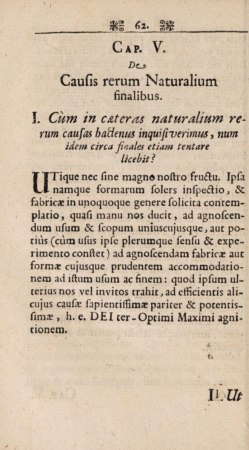 Cap. V. Do Caufis rerum Naturalium finalibus. ■ • » ' 1 ' a . I. Cum in c&teras naturalium re¬ rum caufas haUenus inquifi~verimus, num idem circa finales etiam tentare licebit? v * . : l' ■ ‘ , • . - IITiquenec fine magno noftro fru£tu. Ipfa 1 namque formarum folers infpe&io, & fabrica in unoquoque genere folicita contem¬ platio, quafi manu nos ducit, ad agnofcen- dum ufum Sc fcopum uniuscujusque, aut po¬ tius (cum ufus ipfe plerumque fenfu & expe¬ rimento confiet) ad agnofcendam fabrica aut forma? cujusque prudentem accommodatio¬ nem ad iftum ufum ac finem: quod ipfum ul¬ terius nos vel invitos trahit , ad efficientis ali- cujus caufe fapientiflima? parirer & potentis- fima?, h. e. DEf ter-Optimi Maximi agni¬ tionem. i ’ ' *'/ m W.Ut