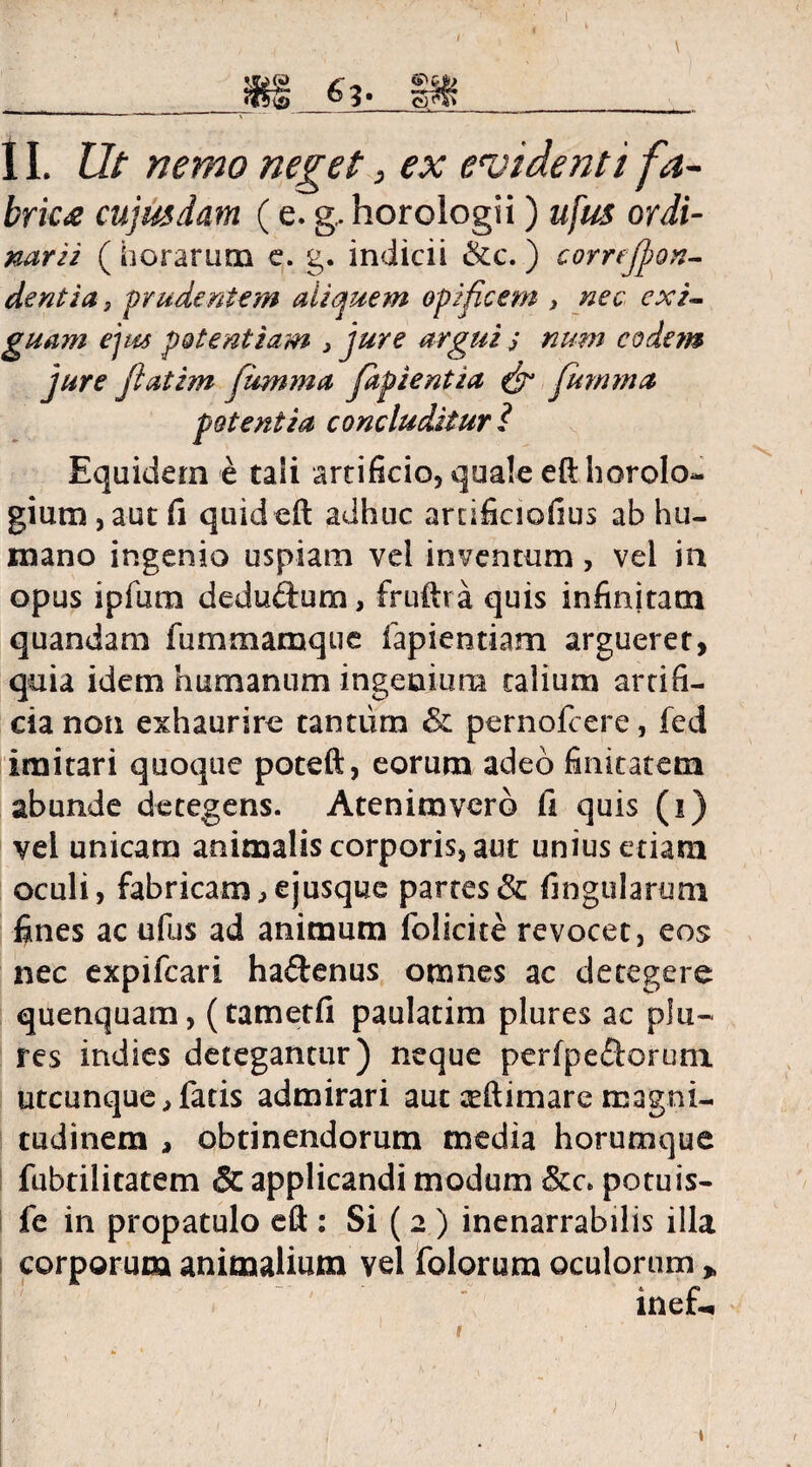 11. Ut nemo neget, ex evidenti fa¬ brica cujus dam (e. g, horologii) ufus ordi- nari i ( horarum e. g. indicii &c.) correjpon- dentia} prudentem aliquem opificem > nec exi¬ guam ejm potentiam , jure argui j nmn eodem jure jlatim fumma fapientia & Jumma potentia concluditur ? Equidem e tali artificio, quale eft horolo¬ gium, aut fi quideft adhuc ardficiofius ab hu¬ mano ingenio uspiam vel inventum, vel in opus ipfum deduftum, fruftra quis infinitam quandam fummamque lapiendam argueret, quia idem humanum ingenium talium artifi¬ cia non exhaurire tantum & pernofeere, fed imitari quoque poteft, eorum adeo finitatem abunde detegens. Atenimvero fi quis (i) vel unicam animalis corporis, aut unius etiam oculi, fabricam^ejusque partes & lingularum fines ac ufus ad animum folicite revocet, eos nec expifeari ha&enus omnes ac detegere quenquam, (tametfi paulatim plures ac plu- res indies detegantur) neque perfpeftorum utcunque > fatis admirari aut teftimare magni¬ tudinem , obtinendorum media horumque fubtilitatem Sc applicandi modum &c> potuis- fe in propatulo eft : Si ( 2 ) inenarrabilis illa corporum animalium vel folorum oculorum > inef- \