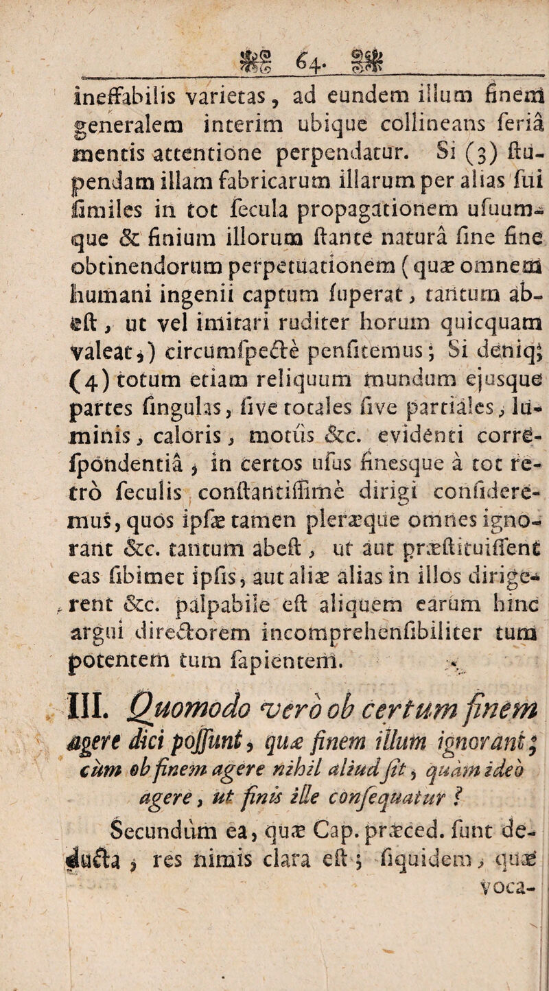 Hi &4* n~» IWIIIWIII ia mu 1 ■■  1 I 1 ... ■' —' '**r* ■ IBJ ineffabilis varietas, ad eundem illum finem generalem interito ubique collineans feria mentis attentione perpendatur. Si (3) ftu- pendam illam fabricarum illarum per alias fui liimiles in tot fecula propagationem ufuum- que & finium illorum ftarite natura fine fine obtinendorum perpetuationem (quas omnem humani ingenii captum fuperat, tantum ab- ©ft, ut vel imitari ruditer horum quicquam valeat*) circumfpefte penfitemus; Si deniqj (4) totum etiam reliquum mundum ejusque partes fingulas, five totales five partiales, lu- minis, caloris, motiis &c. evidenti corre- Ipbndentia , in certos ufus finesque a tot re¬ tro feculis conftantiffime dirigi confidere¬ mus, quos ipfas tamen plerasque omnes igno¬ rant &c. tantum abeft, ut aut prMituiffent eas fibimet ipfis, aut alias alias in illos dirige- f. rent &c. palpabile eft aliquem earum hinc argui dire&orem incomprehenfibiiicer tum potentem tum fapienterii. III. Quomodo 'vero ob certum finem agere dici pojfunt, qu£ finem illum ignorant; cum ob finem agere nihil aliud fit, quam ideh agere, ut finis ille confequatur ? Secundum ea, qu<T Cap. praeced. funt de- dufta i res nimis clara efi ; fiquidem, qnx voca-!