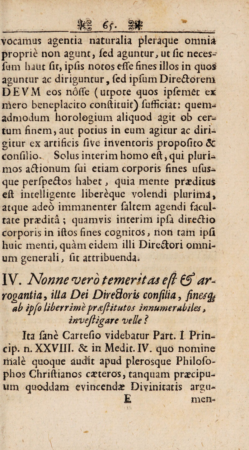 r »g et- m vocamus agentia naturalia pleraque omnia proprie non agunt, fed aguntur, ut fic neces- ium haut fit, ipfis notos efie fines illos in quos aguntur ac diriguntur, fed ipfum Dire&orem DEVM eos ndffe (utpote quos ipfemet ex nlero beneplacito conftituit) fufficiat: quem¬ admodum horologium aliquod agit ob cer¬ tum finem, aut potius in eum agitur ac diri¬ gitur ex artificis five inventoris propofito & confilio. Solus interim homo eft, qui pluri¬ mos aftionum fui etiam corporis fines ufus- que perfpeftos habet, quia mente proditus eft intelligente libereque volendi plurima, atque adeo immanenter faltem agendi facul¬ tate praedita ; quamvis interim ipfa dire&io corporis in iftos fines cognitos, non tam ipfi huic menti, quam eidem illi Dire&ori omni¬ um generali, fit attribuenda» IV. Nonne vero temeritas eft & ar¬ rogantia , illa Dei Diredoris confilia, finestfe ab ipfo liberrime fr&ftitutos innumerabiles, invejligare velle 1 Ita fane Cartefio videbatur Part. I Prin- cip. n. XXVIII. & in Medit. IV. quo nomine male quoque audit apud plerosque Philofo- phos Chriftianos ceteros, tanquam praecipu¬ um quoddam evincendae Divinitatis argu- E men-