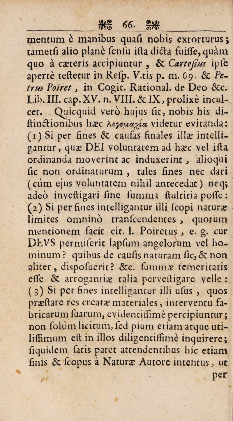 __ mentum e manibus quafi nobis extorturus; tametfi alio plane fenfu ifta dida fuiffe,quam quo a caeteris accipiuntur , & Cartejius ipfe aperte teftetur in Refp. V.tis p. m. 69. & Pe¬ trus Poiret j in Cogit. Rational. de Deo &c. Lib. III. cap.XV. n. VIII. & IX, prolixe incul¬ cet. Quicquid vero hujus fit, nobis his di- ftindiombus haec videtur evitanda: (1) Si per fines & caufas finales illae intelli- gantur, quae DEI voluntatem ad haec vel lfta ordinanda moverint ac induxerint, alioqui fic non ordinaturum , tales fines nec dari (ciim ejus voluntatem nihil antecedat) neq; adeo inveftigari fine fumma ftuldtia pofie: (2) Si per fines intelligantur illi fcopi naturae limites omnino tranfcendentes , quorum mentionem facit cit. 1. Poiretus , e, g. cur DEVS permiferit lapfum angelorum vel ho¬ minum ? quibus de caufis naturam fic, & non aliter, dispofuerit? &c. fummae temeritatis effe & arrogantiae talia perveftigare velle : (3) Si per fines intelligantur illi ufus , quos praeftare res creata?materiales, interventu fa¬ bricarum fuarum, evidentiffime percipiuntur; non folum licitum, fed pium etiam atque uti- liffimum eft in illos diligentiflime inquirere; fiquidem fatis patet attendentibus hic etiam finis & fcopus a Naturas Autore intentus, ut / 'M ' - Per