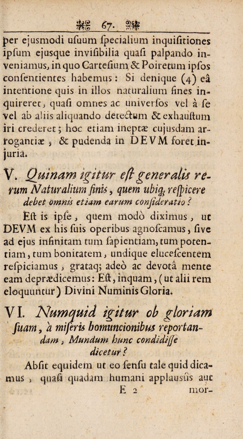 g)gi? jper ejusmodi ufuum fpecialium inquifitiones ipfum ejusque invifibilia quafi palpando in¬ veniamus., in quo Cartefium & Poirecum ipfos confentientes habemus: Si denique (4) ea intentione quis in illos naturalium fines in¬ quireret > quafi omnes ac univerfos vel a fe Vel ab aliis aliquando deteftum &exhauftum iri crederet; hoc etiam ineptae cujusdam ar¬ rogantiae * & pudenda in DEVM foret in¬ juria. V» Quinam igitur e (i gener alit re- vum Naturalium finis, quem ubicp refpicere debet omnis etiam earum conjider at io i Eft is ipfe, quem modo diximus, ut DEVM ex his fuis operibus agnofcamus, five ad ejus infinitam tum fapientiam, tum poten¬ tiam, tum bonitatem j undique elucefcentem refpiciamus , grataq; adeo ac devota mente eam depudicemus: Eft, inquam, (ut alii rem eloquuntur) Divini Numinis Gloria. VI. Numquid igitur ob gloriam fuam, a miferis homuncionibus reportan- dam 3 Mundum hunc condidijje dicetur ? Abfit equidem ut eofenfu tale quid dica¬ mus , quafi quadam humani applausus aut E 2 mor-