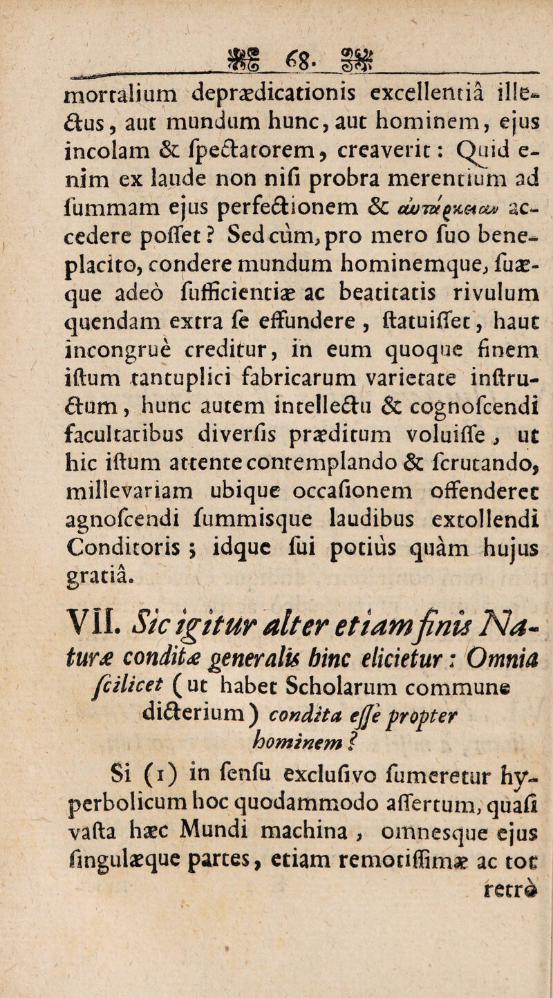 CQ _ mfe ^o» __ mortalium deprsedicationis excellentia ille- £tus, aut mundum hunc, aut hominem, ejus incolam & fpeftatorem, creaverit: Quid e- nim ex laude non nifi probra merentium ad fummam ejus perfe&ionem & uom^eietv ac¬ cedere poffet? Sed cum, pro mero fuo bene¬ placito, condere mundum hominemque, fuse¬ que adeo fufficientiae ac beatitatis rivulum quendam extra fe effundere , ftatuiffet, haut incongrue creditur, in eum quoque finem iflum tantuplici fabricarum varietate inftru- ftum, hunc autem intelle&u & cognofcendi facultatibus diverfis proditum voluiffe , ut hic iftum attente contemplando & fcrutando, mille variam ubique occafionem offenderet agnofcendi fummisque laudibus extollendi Conditoris > idquc fui potius quam hujus gratia. VII. Sic igitur alter etiam finis Na- tur£ condiU generalis hinc elicietur: Omnia fcilicet ( ut habet Scholarum commune difterium) condita ejje propter hominem ? Si (i) in fenfu exclufivo fumeretur hy~ perbolicum hoc quodammodo affertum, quafi vafta haec Mundi machina , omnesque ejus fingulaeque partes, etiam remotiflim# ac toc retr@