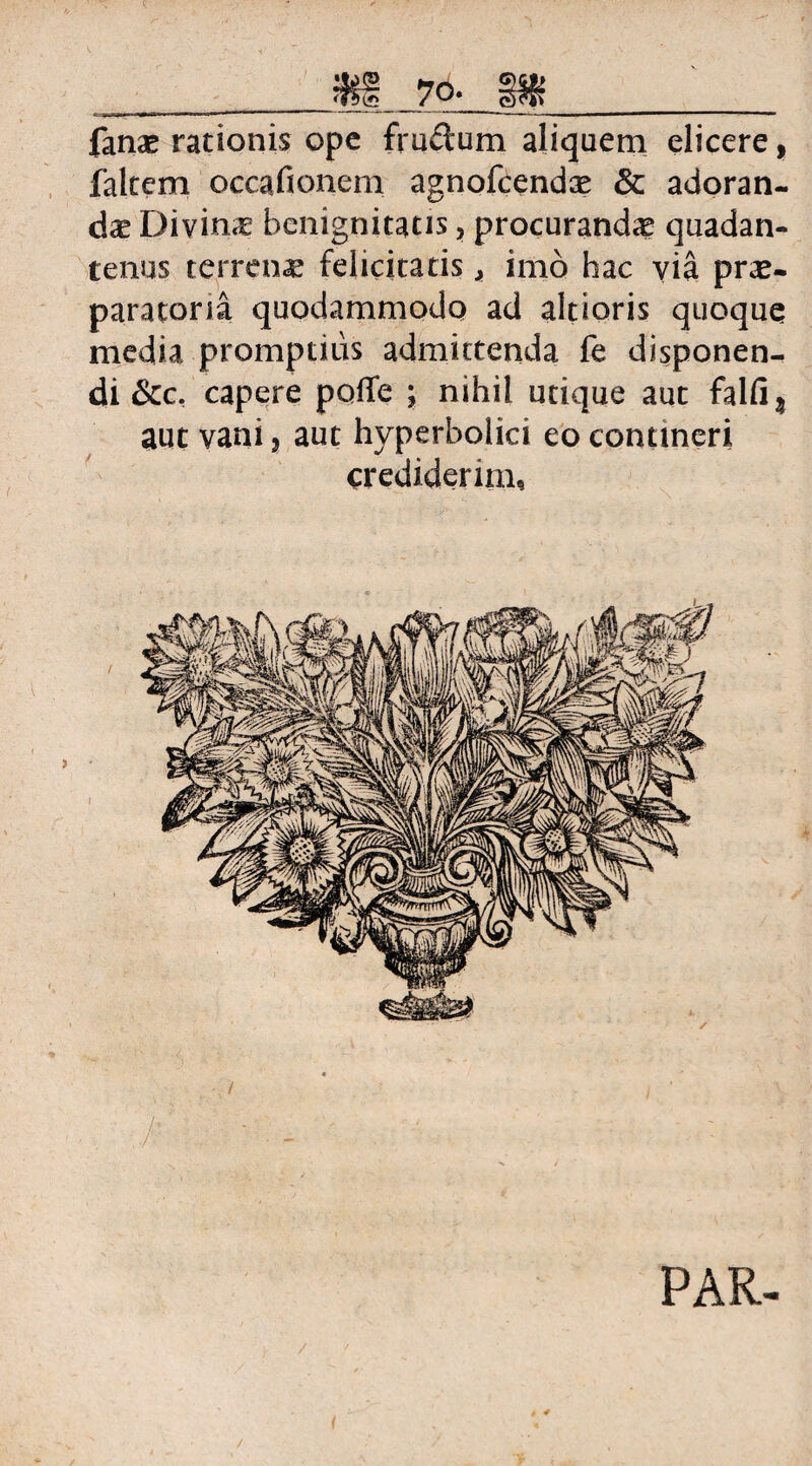 fanas rationis ope frudum aliquem elicere, falcem occafionem agnofcendas & adoran¬ das Divinas benignitatis, procuranda quadan- tenus terrena felicitatis, imo hac via prae¬ paratoria quodammodo ad altioris quoque media promptius admittenda fe disponen¬ di &cc. capere poffe ; nihil utique aut falfi? aut vani, aut hyperbolici eo contineri crediderim.