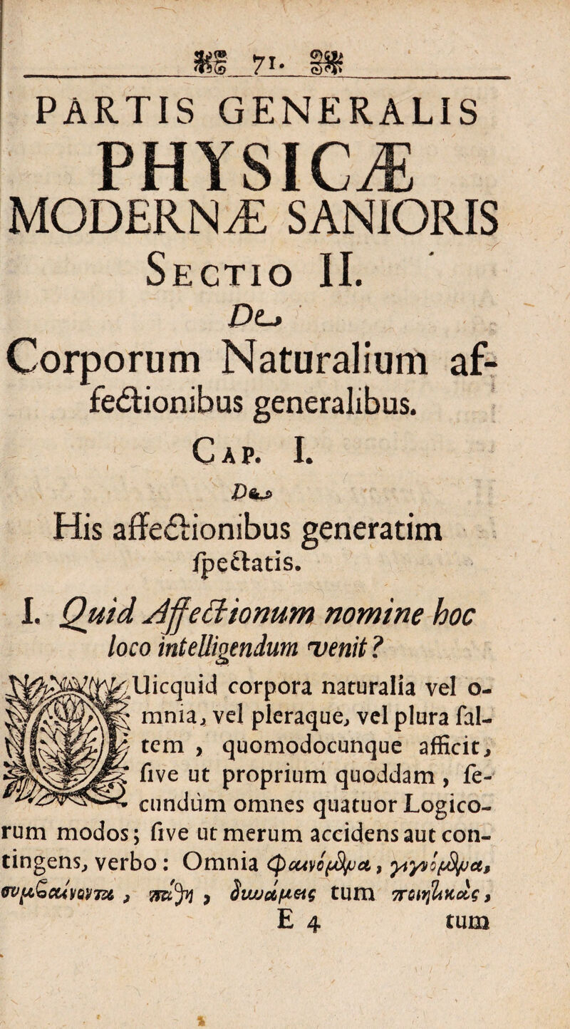 PARTIS GENERALIS PHYSfCiE MODERNAE SANIORIS Sectio II. DLj Corporum Naturalium af- fedlionibus generalibus. C A P. I. His afFe&ionibus generatim /pectatis. I. Quid Affettionum nomine hoc loco intelligendum <venit ? Uicquid corpora naturalia vel o- mnia, vel pleraque, vel plura fal- tem , quomodocunque afficit., five ut proprium quoddam , fe¬ cundum omnes quatuor Logico¬ rum modos; five ut merum accidens aut con¬ tingens, verbo: Omnia (pcuvofyuct, WfiGiCUVQvm , * Svujdfiieig tum 7roiifltKctg, E 4 tum