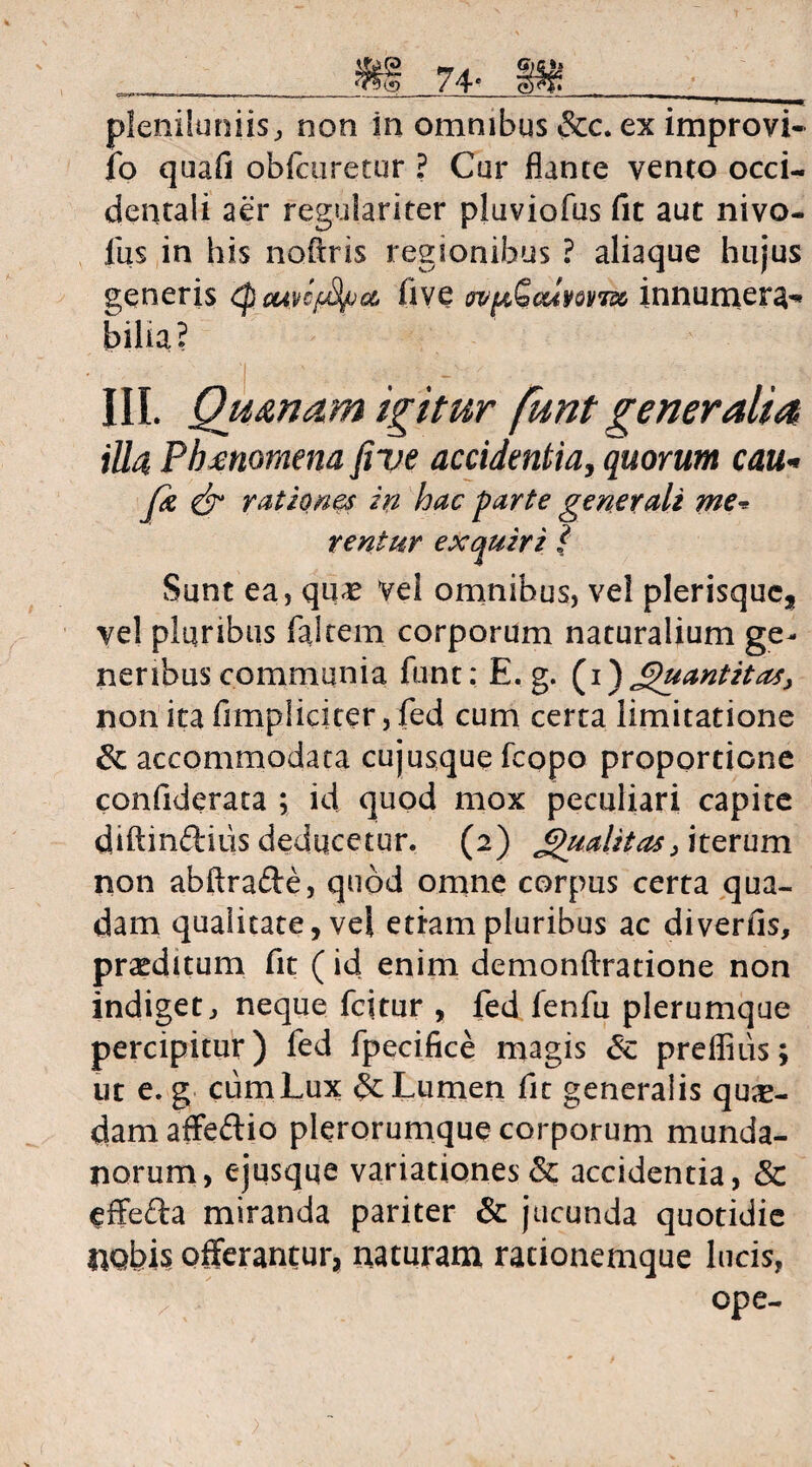 74- i» .. —- ~ '1 | I, pleniluniis, non in omnibus &c. ex improvi- fo quafi obfairetur ? Cur flante vento Occi¬ dental i aer regulariter pluviofus fit aut nivo- llzs in his noflris regionibus ? aliaque hujus generis tuwffya, iive innumera^ bilia? III. Qu&nam igitur funt generalia illa Phmomena fi ve accidentia, quorum cau- Jk & rationes in hac parte generali me* rentur exquiri } Sunt ea, quae vel omnibus, vel plerisquc, ve! plqribus falcem corporum naturalium ge¬ neribus communia funt: E. g. (i) JipuantitaS) non ita fimpliciter, fed cum certa limitatione & accommodata cujusque fcopo proportione confiderata ; id quod mox peculiari capite diftinftius deducetur. (2) £)uahtas> iterum non abftrafte, quod omne corpus certa qua¬ dam qualitate, vel etiam pluribus ac diverfis, praeditum fit (id enim demonftratione non indiget, neque fcitur , fed fenfu plerumque percipitur) fed fpecifice magis preflius; ut e. g ciimLux & Lumen fit generalis quae¬ dam affe&io pierorumque corporum munda¬ norum, ejusqqe variationes & accidentia, & effefta miranda pariter & jucunda quotidie nobis offerantur, naturam racionemque lucis, ope-