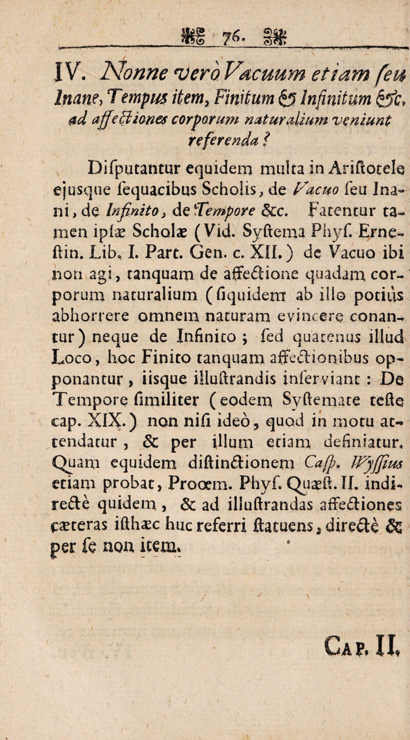76. 1$ . > i a.-i . w—' H l_-» / , .\ ' ■'- IV. Nonne •vero Vacuum etiam feu Inane, Tempus item, Finitum £3 Infinitum &c, ad affectiones corporum naturalium veniunt referenda f Difputantur equidem multa in Ariflotele ejusque fequacibus Scholis, de Facito feu Ina¬ ni, de Infinito3 de'Tempore &c, Fatentur ta¬ men ipias Scholae (Vid. Syftema Phyf. Erne- ftin. Lib, I. Part. Gen. c. XII.) de Vacuo ibi non agi, tanquam de affedione quadam cor¬ porum naturalium (fiquidem ab illo potius abhorrere omnem naturam evincere conan¬ tur) neque de Infinito ; fed quatenus illud Loco, hoc Finito tanquam affectionibus op¬ ponantur , iisque iiluftrandis infervianc : De Tempore fimiliter (eodem Syftemate tefte cap. XIX.) non nifi ideo, quod in motu at¬ tendatur , & per illum etiam definiatur. Quam equidem diftindionem Caff. JVyffim etiam probat, Prooem. Phyf.Quadi.il. indi- rede quidem , & ad illuftrandas affediones eseteras ifthsec huc referri ftatuens* direde & per fe non item» Ca p, 11,