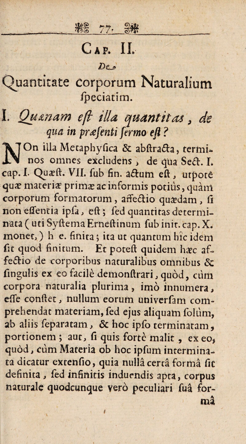 — / /* C>V*4> Cap. IL DeJ Quantitate Corporum Naturalium ipeciatim. I. Qumam ejl illa quantitas, de qua in prafenti fermo eft ? NOn illa Metaphyfica & abftrada, termi¬ nos omnes excludens , de qua Sed. I, cap. I. Quatft. VII. fub fin. adum eft, utpote quae materia? primte ac informis potius, quam corporum formatorum, affedio quaedam , fi noneffentia ipfa, eft; fed quantitas determi¬ nata (uti Syftema Erneftinum fub init. cap. X. monet,) h e. finita; ita ut quantum hic idem fit quod finitum. Et poteft quidem hatc af¬ fedio de corporibus naturalibus omnibus Sc fingulis ex eo facilis demonftrari, quod, ciim corpora naturalia plurima, imo innumera, effe conftet, nullum eorum univerfam com¬ prehendat materiam, fed ejus aliquam folum, ab aliis feparatam, & hoc ipfo terminatam, portionem ; aut, fi quis forte malit, exeo, quod, cum Materia ob hoc ipfum intermina¬ ta dicatur extenfio, quia nuM certa forma fit definita, fed infinitis induendis apta, corpus naturale quodcunque vero peculiari fua for¬ ma