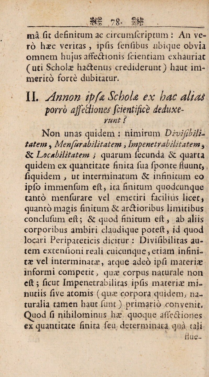 ma fit definitum ac circumfcriptum : An ve¬ ro haec veritas , ipfis fenfibus ubique obvia omnem hujus affedionis fcientiam exhauriat (uti Scholae hadentis crediderunt) haut im¬ merito forte dubitatur. 11. Annon ipfa SchoU ex hac alidS porro ajfeUiones fcientifice de duxe- runt i Non unas quidem : nimirum Divijihili- tat em, MenfurabiUtatem, Impenetrabilitatem , &: Locabzlitatem ; quarum fecunda & quarta quidem ex quantitate finita fua fponte fluunt* fiquidem , ut interminatum & infinitum eo ipfo immenfum eft, ita finitum quodcunque tanto menfurare vel emetiri facilius licet* quanto magis finitum & ardioribus limitibus conclufum eft; Sc quod finitum eft * ab aliis corporibus ambiri daudique poteft, id quod locari Peripateticis dicitur : Divifibilitas au¬ tem extenfioni reali cuicunque * etiam infini¬ tae vel interminata, atque adeo ipfi materiae informi competit, quae corpus naturale non eft 5 ficut Impenetrabilitas ipfis materia mi¬ nutiis five atomis (quae corpora quidem, na¬ turalia tamen haut funt) primario convenit- Quod fi nihilominus h<e quoque afiediones ex quantitate finita feu determinata qua tali flue-