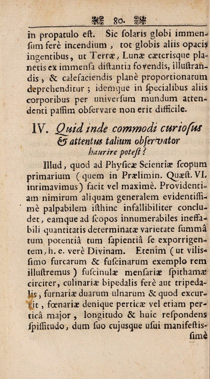 .. HI 83» llff . ..... I5i propatulo eft. Sic folatis globi immen- fumfere incendium , tot globis aliis opacis ingentibus, ut Terf&, Lunae caeterisque pla¬ netis ct immenfa diftantia fovendis, illuftran- dis j & calefaciendis plane proportionacutn deprehenditur ; idenique in fpecialibus aliis corporibus per univerfum mundum atten¬ denti paffim obfervare non erit difficile. IV. Quid inde commodi curiofus §5 attentus talium obfervator Illud, quod ad Phyfioe Scientiae fcopiira primarium ( quem in Praelimin. Quaeft. VL intimavimus) facit vel maxime. Providenti¬ am nimirum aliquam generalem evidentiffi- me palpabilem ifthinc infallibiliter conclu¬ det, eamque ad fcopos innumerabiles ineffa* bili quantitatis determinatae varietate fumma tum potentia tum fapientia fe exporrigen¬ tem, h. e. vere Divinam. Etenim ( ut vilis* fimo furcarum & fufcinarutn exemplo rem illuftremus ) fufcinulae menfariae fpithamae circiter, culinaria bipedalis fere aut tripeda¬ lis , furnaria duarum ulnarum & quod excur¬ rit , fenariae denique perticae vel etiam per* tica major , longitudo & huic refpondens fpiffitudo, dum fuo cujusque ufui manifeftis- haurire potefl