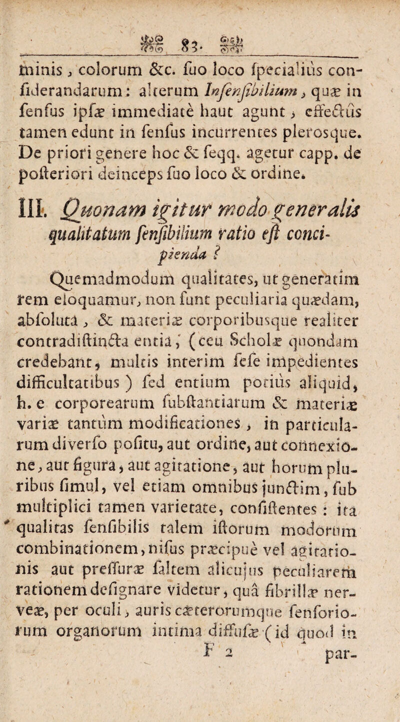 jj£J2 & -> 9'5rk ■ _q v __ ininis, colorum &c. fuo loco (pedalius con- fiderandarum; alterum Infenjibilium > qua? in fenfus ipfe immediate haut agunt > effefiiis tamen edunt in fenfus incurrentes plerosque. De priori genere hoc & feqq. agetur capp. de pofteriori deinceps fuo loco & ordine* Ili. Quonam igitur modo generalis qualitatum fcnfihiiium ratio eft conci- pknda i Quemadmodum qualitates, ut generarim i*em eloquamur, non funt peculiaria quaedam, abfoluta , & materiae corporibusque realiter contradiftinfta entia, (ceu Scholae quondam credebant, multis interim fefe impedientes difficultatibus) fed entium potius aliquid, h. e corporearum fubftantiarum & materiae variae tantum modificationes > in panicula¬ rum diverfo pofstu, aut ordine, aut connexio¬ ne, aut figura, aut agitatione, aut horum plu¬ ribus fimul, vel etiam omnibus junfdim, fub multiplici tamen varietate, confidentes : ita qualitas fenfibiiis talem iftorum modorum combinationem,nifus praecipue ve! agitatio¬ nis aut prdTurse faltem alicuius peculiarem rationemdefignare videtur, qua fibrilla* ner- vea?, per oculi > auris c£tefdrumque fenforio- rum organorum intima diffufe (id quod In