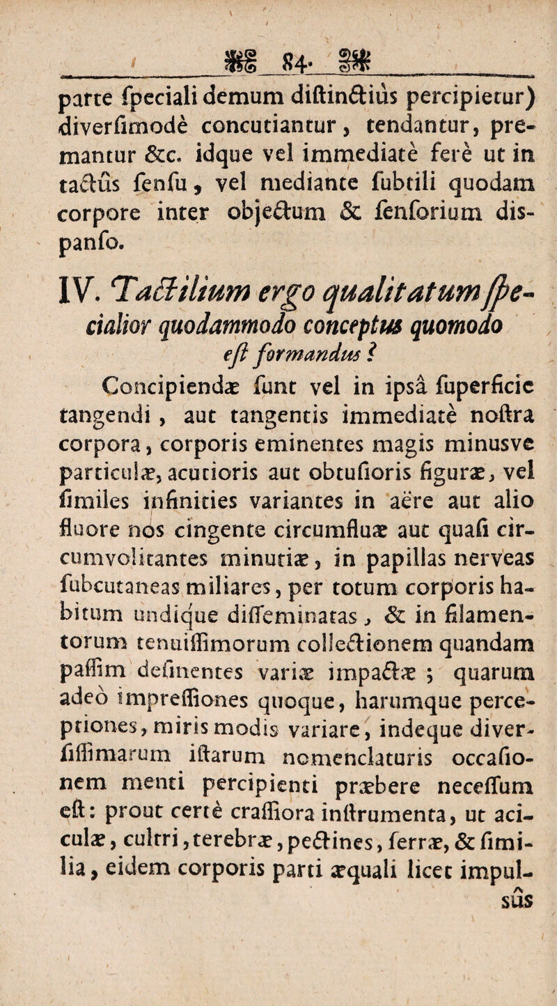 * tfSS parte fpeciali demum diftin&ius percipietur) diverfimode concutiantur, tendantur, pre¬ mantur &c. idque vel immediate fere ut in tactus fenfu, vel mediante fubtili quodam corpore inter obje&um & fenforium dis- IV. TaBilium ergo qualitatumfpe- cialior quodammodo conceptus quomodo eft formandus i Concipiendae funt vel in ipsa fuperficic tangendi , aut tangentis immediate noftra corpora, corporis eminentes magis minusve partialia?, acutioris aut obtufioris figuras, vel fi miles infinities variantes in aere aut alio fluore nos cingente circumfluas aut quafi cir¬ cumvolitantes minutia?, in papillas nerveas fubcutaneas miliares, per totum corporis ha¬ bitum undique difieminatas , & in filamen¬ torum tentiiflimorum collectionem quandam paflim defmentes variae impa&iE ; quarum adeo imprefliones quoque, harumque perce¬ ptiones, miris modis variare, indeque diver- fiflimarum iftarum nomenclaturis occafio- nem menti percipienti pnebere neceffum eft: prout certe crafiiora inftrumenta, ut aci- cula?, culrri, terebra?, peftines, ferra?, & fimi- lia, eidem corporis parti aquali licet impul¬ sus