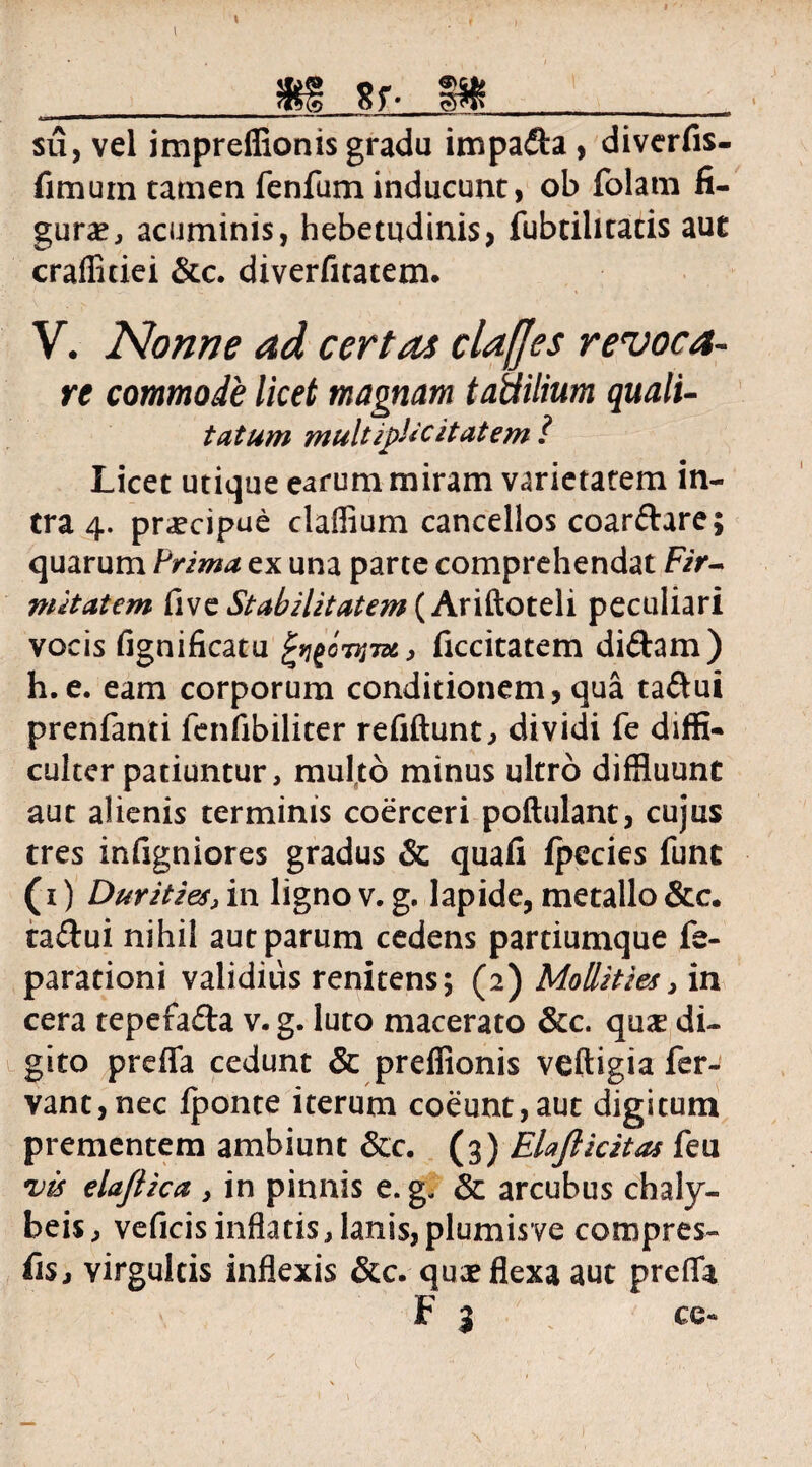 I __m sr m su, vel impreflionis gradu impada , diverfis- fimum tatnen fenfum inducunt, ob folam fi¬ gura , acuminis, hebetudinis, fubtihtatis aut crafliciei &c. diverfitatem. V. Nonne ad certas clafjes revoca¬ re commode licet magnam taUilium quali- tatum multipUcitatem? Licet utique earum miram varietatem in¬ tra 4. praecipue claffium cancellos coardare; quarum Prima ex una parte comprehendat F?>- mitatem live Stabilitatem (Ariftoteli peculiari vocis fignificatu ficcitatem didam) h.e. eam corporum conditionem, qua tadui prenfanti fenfibiliter refiftunt, dividi fe diffi¬ culter patiuntur, multo minus ultro diffluunt aut alienis terminis coerceri poftulanc, cujus tres infigniores gradus & quali ipecies funt (1) Durities, in ligno v. g. lapide, metallo &c. tadui nihil aut parum cedens partiumque fe- parationi validius renitens; (2) Mollities, in cera tepefada v. g. luto macerato &c. quas di¬ gito preffa cedunt & preffionis veftigia fer¬ vant, nec fponte iterum coeunt,aut digitum prementem ambiunt &c. (3) Elajlicitas feu njts elajlica , in pinnis e. g. & arcubus chaly- beis, veficisinflatis,lanis,plumisve compres- fis j virgultis inflexis &c. quae flexa aut prefla F 3 ce-
