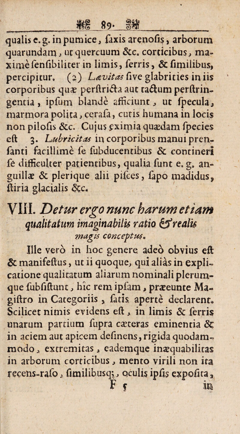 ^ ■ ■ itrrnm »■—»>■ ■ ------T - * I .ii—<' ■ »■ 1 ■ * qualis e.g. in pumice, faxis arenofiij, arborum quarundarru ut quercuum &c, corticibus, ma¬ xime fenfibiliter in limis, ferris, & fimiiibus, percipitur, (a) Lavztas five glabrities in iis corporibus qua? perftrifta aut taftum perftrin- genna, ipfum blande afficiunt , ut fpecula, marmora potita, cerafa, cutis humana in locis non pilofis &c. Cujus £ximia quaedam fpecies eft 3. Lubrickas in corporibus manui pren- fanti facillime fe fubducentibus & contineri fe difficulter patientibus, qualia funt e, g. an¬ guillae & plerique alii pifces, fapo madidus* ftiria glacialis &c, VIII. Detur ergo nunc harum etiam qualitatum imaginabilis ratio &r talis magis conceptus„ Ille vero in hoc genere adeo obvius eft Sc manifeftus, ut ii quoque, qui alias in expli¬ catione qualitatum aliarum nominali plerum¬ que fubfiftunt, hic rem ipfam, praeeunte Ma« giftro in Categoriis , fatis: aperte declarent,. Scilicet nimis evidens eft , in limis & ferris unarum partium fupra cseteras eminentia & in aciem aut apicem definens, rigida quodam¬ modo, extremitas, eademque inaequabilitas in arborum corticibus, mento virili non ita recens-rafo, fimilibusq,, oculis ipfis expofita9 t f m