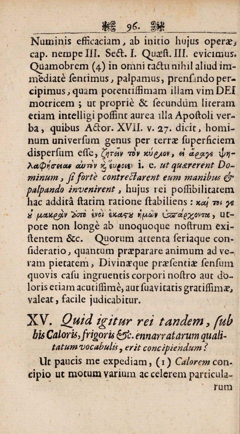 _m m____ Numinis efficaciam., ab initio hujus operae cap. nempe III. Seft. I. Qu^ft. III. evicimus* Quamobrem (4) in omni ta£hi nihil aliud im¬ mediate fentimus, palpamus, prenfandoper¬ cipimus, quam potenriflimam illam vim DEI motricem > ut proprie & fecundum literam etiam intelligi poffint aurea ilia Apoftoli ver¬ ba, quibus A£tor. XVII. v. 27. dicit, homi¬ num univerfum genus per terrae fuperficiem disperfum effe, fyrw tov si hctpnrsiM ccony Xjtufottv i. e, ut quaterent Do~ minum, fi forte contrectarent eum manibus & palpando invenirent, hujus rei poffibilitatem hac addita ftatim ratione ftabiliens : xaj tsi i fjLQMgfiv ivoi ix.ctq-% ypcHy \jzrdg%oy7zi, ut« pote non longe ab unoquoque noftrum exi- flentem 8cc. Quorum attenta feriaque con- fideratio, quantum praiparare animum ad ve¬ ram pietatem, Divinarque pra^fenti^e fenfum quovis cafu ingruentis corpori noftro aut do¬ loris edam acutiffime, aut fuavitatis gratiffima?, valeat, facile judicabitur. XV. Quid igitur rei tandem, fuh his Caloris, frigoris &?c. emanatarum quali- tatum vocabulis 7 erit concipiendum i Ut paucis me expediam, (1) Calorem con¬ cipio ut motum varium ac celerem pardcula- , ’ rura