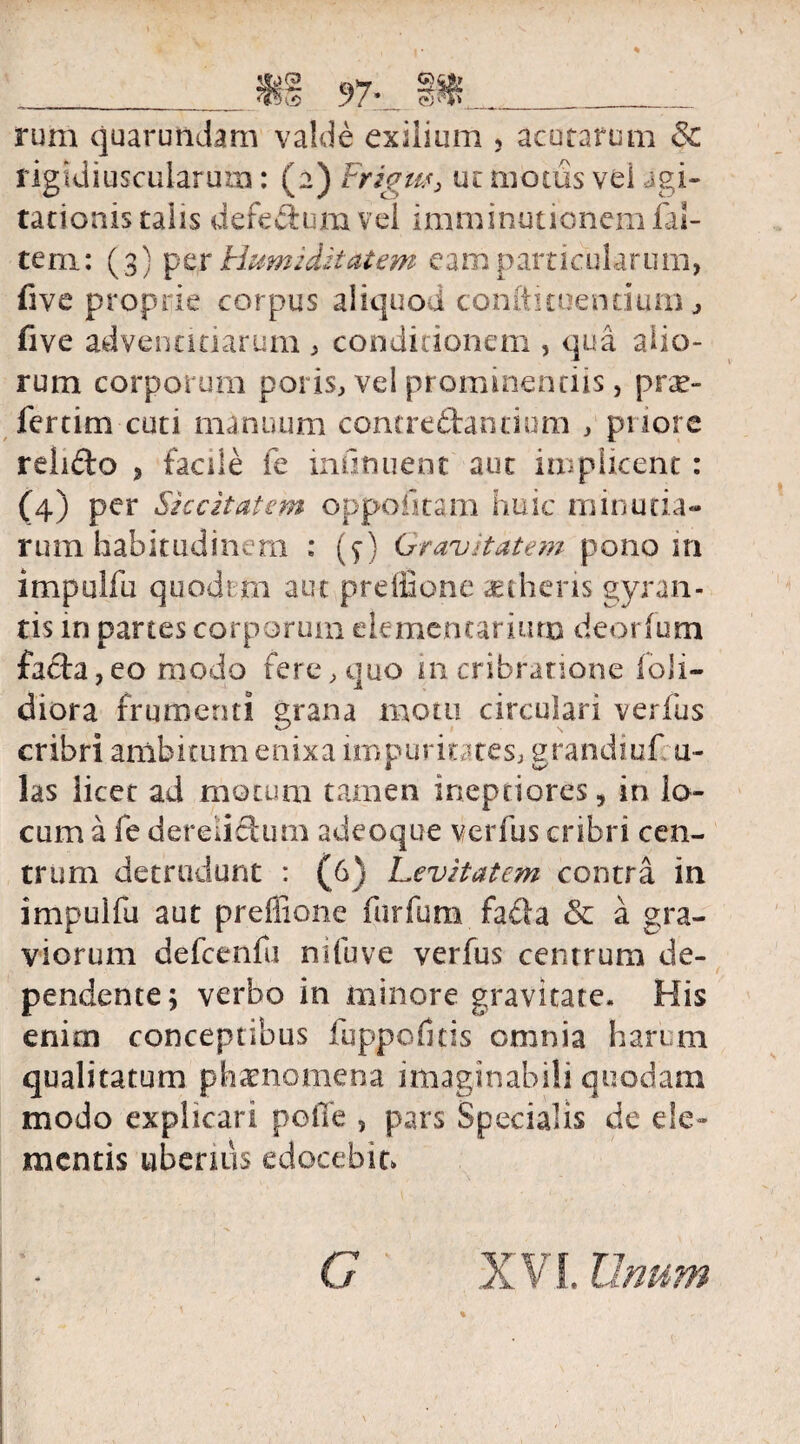 figtdiuscularum: (2) Frigus, ut motus vel agi¬ tationis talis defe&utn vel imminutionem fal- te ni: (3) p e r Humi ditat em e am part i eu 1 ar u m, five proprie corpus aliquod coniti tuentium ,> five adventitiarum , conditionem , qua. alio¬ rum corporum poris, vel prominentiis, prae¬ leram cuti manuum contredantium , priore relido , facile fe infinuent aut implkent: (4) per Siccitatem oppolitam huic minutia¬ rum habitudinum : (f) Gravitatem pono m impullli quodtm aut preffione aetheris gyran¬ tis in partes corporum elementarium deorfum fada, eo modo fere, quo in cribratione loli- diora frumenti grana motu circulari verfus cribri ambitum enixa impuritates, grandiuf u- las licet ad motum tamen ineptiores, in lo¬ cum a fe derelidum adeoque verfus cribri cen¬ trum detrudunt : (6) Levitatem contra in impulfu aut preffione furfum fada & a gra¬ viorum defcenfu ni fu ve verfus centrum de¬ pendente; verbo in minore gravitate. His enim conceptibus fuppofitis omnia harum qualitatum phaenomena imaginabili quodam modo explicari poffe , pars Specialis de de¬ mentis uberius edocebit» G
