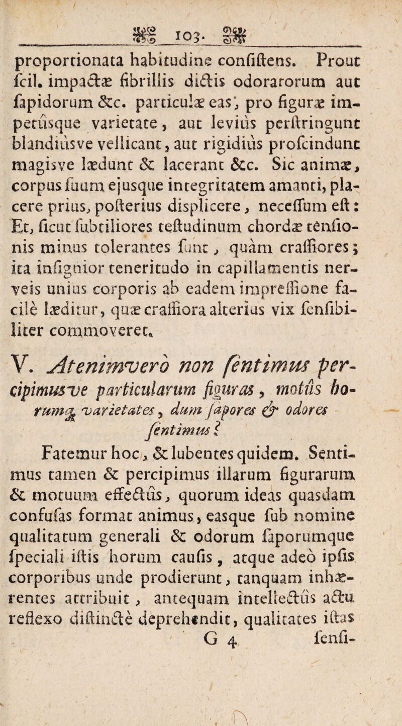 ___ m m____ proportionata habitudine confiftens. Prout fcil. impadte fibrillis didis odoratorum aut fapidorum &c. particulae eas; pro figurae itn- petusque varietate, aut levius perftringunt blanduisve vellicant, aut rigidius profcindunc magis ve laedunt & lacerant &c. Sic animae, corpus luam ejusque integritatem amanti, pla¬ cere prius, pofterius displicere, neceffum eft: Et, ficut fabriliores teftudinum chorda teniio- nis minus tolerantes fime, quam craffiores; ica infignior teneritudo in capillamentis ner- veis unius corporis ab eadem impreflione fa¬ cile luditur, qu^craffiora alterius vix fenfiibi- licer commoveret* V. Atenimrvero non [intimus per¬ cipimus ve particularum figuras , mutus bo- rumt[L varietates ^ dum japores & odores jentimm l Fatemur hoc, & lubentes quidem. Senti¬ mus tamen & percipimus illarum figurarum & motuum effedus, quorum ideas quasdam confufas format animus , easque fub nomine qualitatum generali &: odorum faporumque fpeciali iftis horum caulis, atque adeo ipfis corporibus unde prodierunt, tanquam inhae- rentes attribuit, antequam intellediis adu reflexo diftinde deprehendit, qualitates iftas ‘ G 4 fenfi-