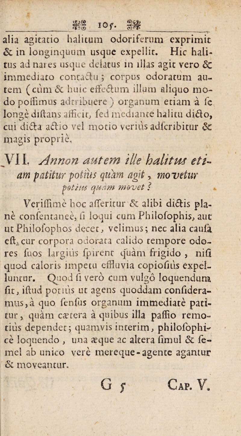 __W _ 10 M__ alia agitatio halitum odoriferum exprimit & in longinquum usque expellit. Hic hali¬ tus ad nai es usque delatus in illas agit vero & immediato contadu; corpus odoratum au¬ tem ( cum & huic effedum illum aliquo mo¬ do poidimus adcribuere) organum etiam a fe longe diftans afficio fed mediante halitu dido, cui dida adio vel motio verius adicnbitur & magis proprie, VII, Annon autem ille halitm eti¬ am patitur potius quam agit, movetur pQihts quam m&vet ? Vcriffime hoc a (Teritur & alibi didis pla¬ ne confentanee,. ii loqui cum Philofophis, aut ut Philofophos decet, velimus; nec alia caufa effi cur corpora odorata calido tempore odo¬ res fuos largitis fpirent qTiam frigido , nifl quod caloris impetu effluvia copiofuis expel¬ luntur. Quod fi vero cum vulgo loquendum fit, iftud potius ut agens quoddam confidera- mus,a quo fenfus organum immediate pati¬ tur j, quam cetera a quibus illa paffio remo¬ tius dependet; quamvis interim, philolophh ce loquendo , una aeque ac altera fimul & fe- mei ab unico vere mereque-agente agamur & moveantur.
