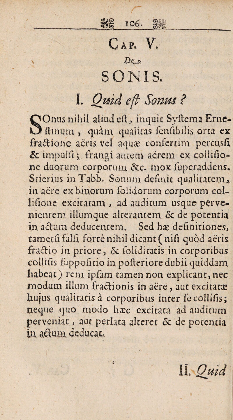 Cap, V, Dcj> SONIS. I. Quid e[l Sonus ? SOnus nihil aliud dt., inquit Syftema Erne- (Imum , quam qualitas fenfibilis orta ex fraftione aeris vel aqu^ confertim percusfi & impulii; frangi autem aerem ex colhfio- ne duorum corporum &c. mox fuperaddens. Stierius inTabb. Sonum definit qualitatem, in aere ex binorum folidorum corporum coi- lifione excitatam, ad auditum usque perve¬ nientem iliumque alterantem & de potentia in actura deducentem* Sed hge definitiones, tametfi falli forte nihil dicant (nifi quod aeris fractio in priore, & foliditatis in corporibus collifis fuppofitio in pofteriore dubii quiddam habeat) rem ipfam tamen non explicant,nec modum illum fra£lionis in aere, aut excitata hujus qualitatis a corporibus inter fecollifis; neque quo modo htec excitata ad auditum perveniat, aut perlata aiterec St de potentia in adum deducat» II» Qttid*