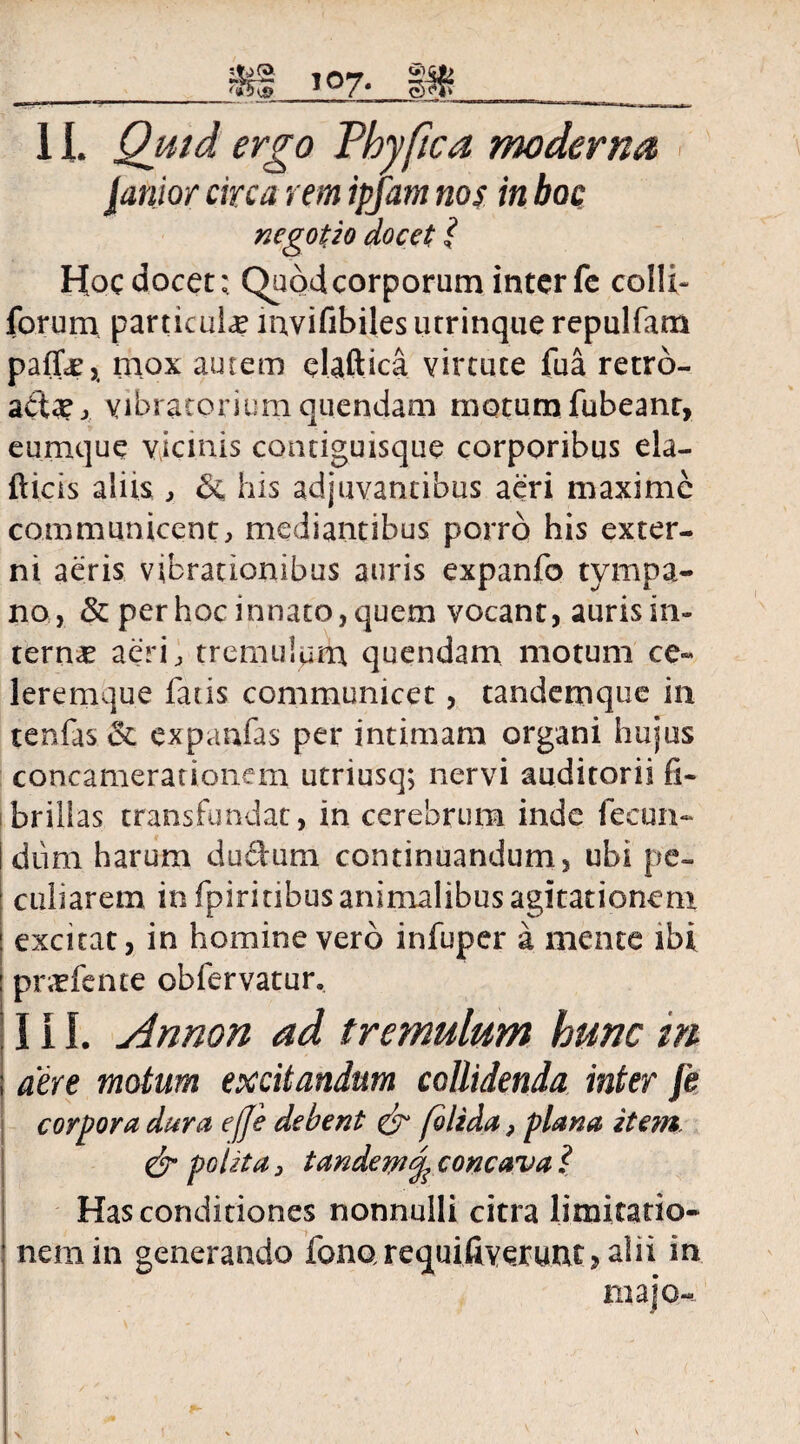 f ___vtl T07- Iffi? 11. Quid ergo Vhyfica moderna, lanior circa rem ipfam nos in boc negotio docet l Hoc docet; Quod corporum inter fc colli- forum particula mvifibiles utrinque repulfam paffe, mox autem daftica virtute fua retro- abta?> yibratorium quendam motumTabeant, eumque vicinis comiguisque corporibus ela- fticis aliis , & his adjuvantibus aeri maxime communicent, mediantibus porro his exter¬ ni aeris vibrationibus auris expanfo tympa¬ no, & per hoc innato, quem vocant, auris in- tern<c aeri, tremulum quendam motum ce- leremque fatis communicet, tandemque in tenfas <3c expanfas per intimam organi hujus concamerationem utriusq; nervi auditorii fi¬ brillas transfundat, in cerebrum inde fecun¬ dum harum dudum continuandum, ubi pe¬ culiarem in fpirinbus animalibus agitationem excitat, in homine vero infuper a mente ibi pnrfente obfervatur. III. Annon ad tremulum hunc m aere motum excitandum collidenda inter J’e corpora dura effe debent & folida, plana item & polita , tandem^ concava l Has conditiones nonnulli citra limitatio¬ nem in generando fonQrequifiverunt,alii in majo-
