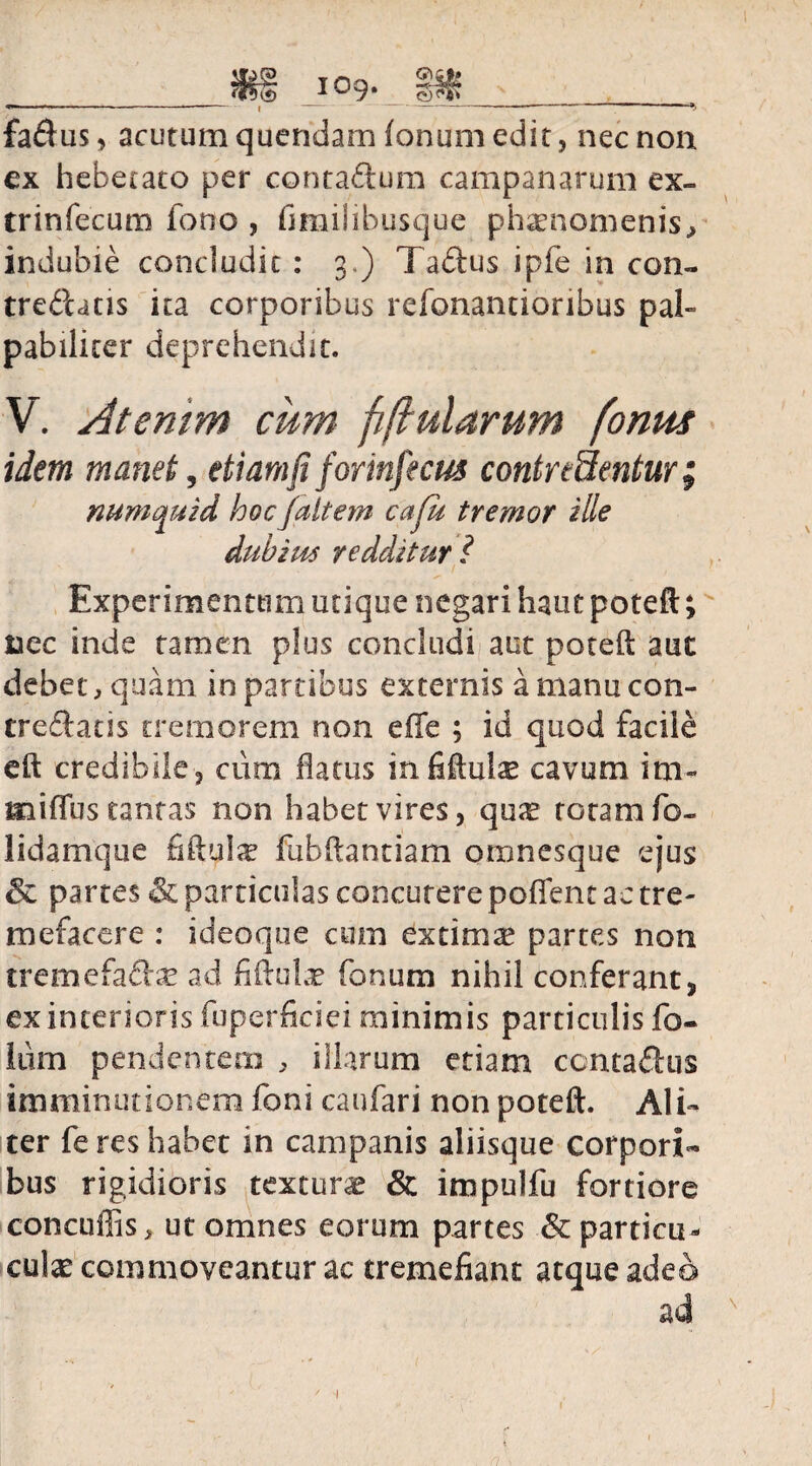 £a$us, acutum quendam (onum edit, nec non ex hebetato per contagium campanarum ex- trinfecum forro , fimilibusque phaenomenis.» indubie concludit : 3.) Taftus ipfe in con¬ trematis ita corporibus refonantioribus pal» pabilicer deprehendit. V. Atentm cum fiftularum [onus idem manet, etiamfi forinfecus contredentur; mtmquid hoc Ja it em cafu tremor ille dubius redditur ? / Experimentum utique negari haut poteft; nec inde tamen plus concludi aut poteft aut debet, quam in partibus externis a manu con¬ trematis tremorem non e (Te ; id quod facile eft credibile 3 cum flatus infiftute cavum i ra¬ mi flus tantas non habet vires, qux totam fo- lidamque fiftulse fubftantiam omnesque ejus & partes & particulas concutere poflent ac tre¬ mefacere : ideoqoe cum extima5 partes non tremefam^ ad fiftute fonum nihil conferant, ex interioris fuperficiei minimis particulis fo- iurn pendentem » illarum etiam contactus imminutionem foni caufari non poteft. Ali» ter feres habet in campanis aliisque corpori¬ bus rigidioris textura & impulfu fortiore concuflis» ut omnes eorum partes &particu- cute commoveantur ac tremefiant atque adeo ad