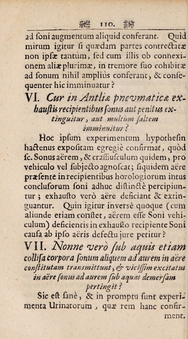 ad foni augmentum aliquid conferant. Quid mirum igitur (i quadam partes contre£fota* non ipfa* tantum > fed cum illis ob connexi¬ onem aliae plurimae, in tremore fuo cohibitae ad fonum nihil amplius conferant) &confe- quenter hic imminuatur ? VI. Cur in Antlia pneumatica ex- bauftis recipientibus fonus aut penitus ex- tinguztur p aut multum jait em imminuitur ? Hoc ipfum experimentum hypothefm ha&enus expolitam egregie confirmat, quod fc. Sonus aerem, craitiufculum quidem > pro vehiculo Vel fubjedoagnofcat; fiquideni aere pnefente in recipientibus horologiorum ihtus concluforum foni adhuc diftin&e percipiun¬ tur ; exhaufto vero aere deficiant & extitl- guantur. Quin igitur inverse quoque (cum aliunde etiam confiet, aerem elle Soni vehi¬ culum) deficientis in exhaufio recipiente Soni caufa ab ipfo aeris defeftu jure petitur ? VII. Nonne ntero fub aquis etiam collifa corpora fonum aliquem ad aurem in aere conflit ut am transmittunt 3 vicifjim excitatus in aere [onus ad aurem fub aquas demerfam pertingit ? Sic eft fane> Sc in promptu funt experi¬ menta Urinatorum , quae rem hanc confir¬ ment.
