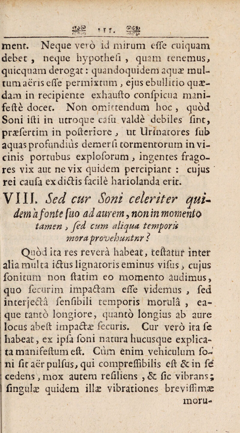 menr. Neque vero id mirum effe cuiquam debet , neque hypothefi , quam renemus, quicquam derogat: quandoquidem aqua* mul¬ tum aeris effe permixtum , ejus ebullitio qua¬ dam in recipiente exhaufto conrpicna mani- fefte docet. Non omittendum hoc , quod Soni ifti in utroque cafu valde debiles fint, pr^fertim in poderi ore , ut Urinatores fub aquas profundius dem er ii tormentorum in vi¬ cinis portubus exploforum , ingentes frago¬ res vix aut ne vix quidem percipiant : cujus rei cauia ex didis facile hariolanda erit. VIII. Sed cur Soni celeriter qui¬ dem h fonte fuo ad aurem, non in momento tamen , fed cum aliqua temporis mora provehuntnr ? Quod ita res revera habeat, teftatuf inter alia multa idus lignatoris eminus vifus > cujus fonitum non ftatim eo momento audimus, quo feeurim impadam effe videmus , fed interjeda fenfibili temporis morula , ea- que tanto longiore, quanto longius ab aure locus abeft impadas fecuns. Cur vero ita fe : habeat 3 ex ipfa foni natura hucusque explica¬ ta manifeftumeft. Ciim enim vehiculum fo¬ ni fit aerpulfus, qui compreffibilis eft &in fe' cedens,mox autem refiliens ,& fic vibrans; fingulae quidem illx vibrationes brevifiimas mora-