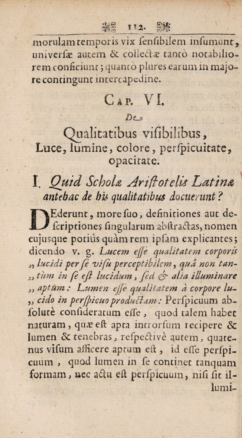 m morulam temporis vix fenfibilem infumunt, uni verte autem & collecte tanto notabilio¬ rem conficiunt; quanto plures earum in majo¬ re contingunt intercapedine. AF. VI. Dcj> Qualitatibus vifibilibus, Luce, lumine, colore, per/picuitate, opacitate. ' - I, Quid Schola Ari (lote Id Latina antehac de bis qualitatibus docuerunt ? DEderunt, morefuo, definitiones aut de* fcriptiones lingularum ahftraelas, nomen cujusque potius quam rem ipfam explicantes; dicendo v. g. Lucem efje qualitatem corporis ,s lucidi per fe vi fu perceptibilem, qtia non tan¬ ti tum in fe efl lucidum, fed & alia illuminare „ aptum : Lumen effe qualitatem d corpore lu- „ eido in per(picuoproduciam: Perlpicuum ab- folute confideratum effe , quod talem habet naturam , quaeeft apta introrfum recipere Sc lumen & tenebras, refpeclive autem, quate¬ nus vifum afficere aptum eft , id effe perfpi- cuum , quod lumen in fe continet tanquam formam, uec a&u eft perfpicuum, nifi fit il¬ lunii-
