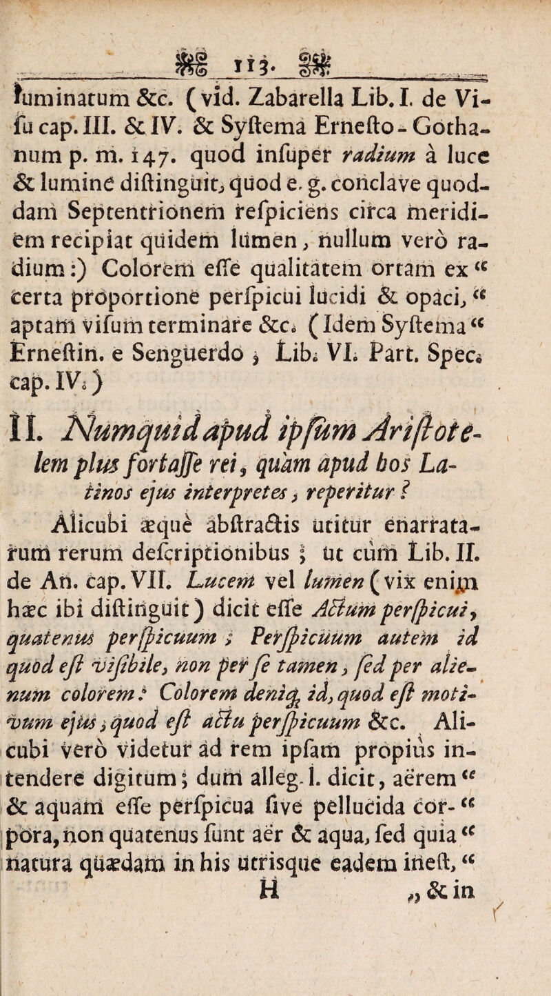 113- himinatum &c. (vid. Zabarella Lib. I. de Vi¬ lli capi III. &IV. & Syftema Ernefto- Gotha- num p. m. 147. quod infuper radium a luce & lumine diftinguit, quod e. g. conclave quod¬ dam Septentrionem refpiciens circa meridi¬ em recipiat quidem lumen, nullum vero ra¬ dium :) Colorem efie qualitatem ortam ex u terta proportione perfpicui lucidi & opaci, a aptam vifum terminare Scc* (Idem Syftema u Erneftin. e Senguerdo * Lib; VL Part. Spec* cap. IVa) 11. Numqmdapud ipfum An(lote- lem plus for tajje rei, quam apud bos La- tinos ejus interpretes, repetitur i Alicubi seque abftraftis utitur enarrata¬ rum rerum defcriptionibus ; ut ciim Lib. II. de An. cap. VII. Lucem vel lumen {yix enijji haec ibi diftinguit) dicit effe ABumperfpicui, quatenus perjpicuum > Perjpicuum autem id quod eft vifibile, non per fi tamen, fid per alie¬ num colorem : Colorem denicp id} quod e fi moti- *vum ejus i quod efi atlu perjpicuum &c. Ali¬ cubi vero videtur ad rem ipfam propius in¬ tendere digitum; dum alleg.j. dicit, aeremic & aquarri eflfe perfpicua five pellucida cor-a pora,non quatenus funt aer & aqua, fed quia u natura qiisedam in his utrisque eadem itieft,“ H ,, & in