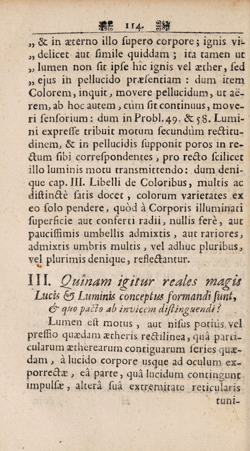SS 1*4- „ & in xterno illo fupero corpore; ignis vf- „ deiicet aut fimile quiddam ; ita tamen ut ^ lumen non fit ipfe hic ignis vel ^ther, fed „ ejus ih pellucido pradentiam : dum item Colorem, inquit, movere pellucidum, ut ae¬ rem, ab hoc autem, cum fit continuus, move¬ ri fenforium: dum in Probi. 49. & 58. Lumi¬ ni expreffe tribuit motura fecundum reditu- dinem, & in pellucidis fupponit poros in re¬ plum fibi correfpondentes, pro redo fcilicet illo luminis motu transmittendo: dum deni¬ que cap.III. Libelli de Coloribus, multis ac diftinde fatis docet , colorum varietates ex eo foio pendere, quod a Corporis illuminati fuperficie aut conferti radii, nullis fere, aut pauciffimis umbellis admixtis, aut rariores, admixtis umbris multis, vel adhuc pluribus, vel plurimis denique, refledantur. III. Quinam igitur rsales magis Lucis <£? Luminis conceptus formandi funt, & quo paci o ab invicem dift inguen di ? Lumen eft motus , aut nifus podiis vel preffio quaedam aetheris redilinea, qua parti¬ cularum setherearum contiguarum feries quae¬ dam , a lucido corpore usque ad oculum ex- porreda:, ea parte, qua lucidum contingunt impulfe, altera fua extremitate reticularis toni-