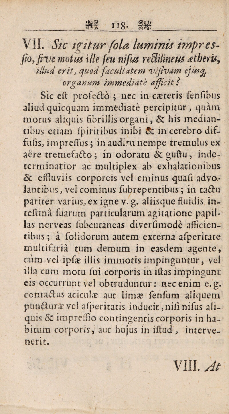 VII. Sic igitur fola luminis impres- fio, live motas ille feu nifus reSilineus <etberis. illud erit} quod facultatem vifivam ejus^ organum immediate afficit l Sic e fi: profecto ; nec in careris fenfibus aliud quicquam immediate percipitur , quam motus aliquis fibrillis organi, & his median¬ tibus etiam fpiritibus inibi 8z in cerebro dif- fufis, impreffus; in aud.ru nempe tremulus ex aere tremefafto; in odoratu & guftu, inde¬ terminatior ac multiplex ab exhalationibus & effluviis corporeis vel eminus quafi advo¬ lantibus, vel cominus fubrepentibus; in tadu pariter varius, ex igne v. g. aliisque fluidis in- teftina fuarum particularum agitatione papil¬ las nerveas fubcutaneas diverfimode afficien¬ tibus ; a folidorum autem externa afperitate multifaria tum demum in easdem agente, cura vel ipfe illis immotis impinguntur, vel illa cum motu fui corporis in iitas impingunt eis occurrunt vel obtruduntur: nec enim e. g. contadus aciculx aut limas fenfum aliquem puniturae ve) afperitatis inducit ,nifi nifus ali¬ quis & impreffio contingentiscorporis in ha¬ bitum corporis, aut hujus in iftud , interve¬ nerit.