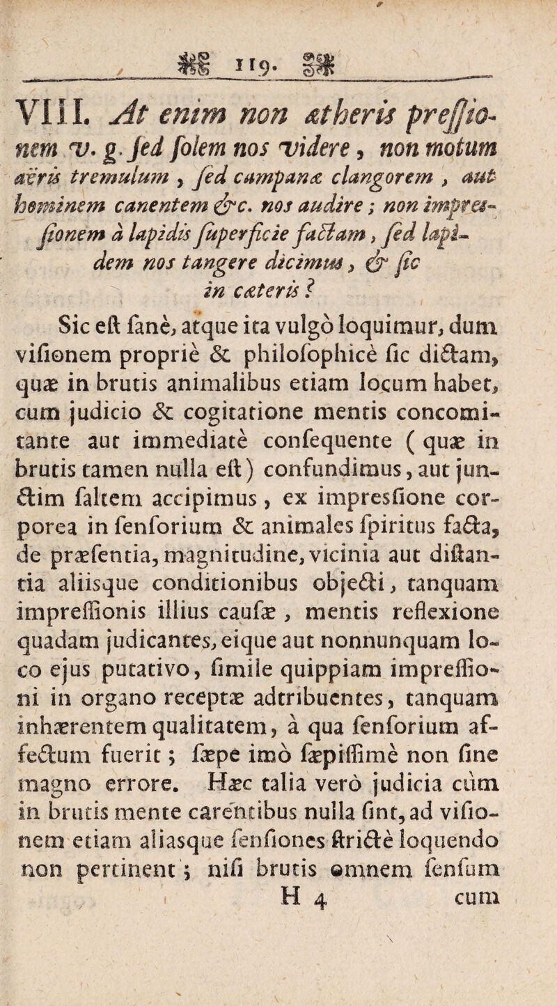 , m 119. VI11. <?»/;» »<?» atheris pr effio- nem 'V. g.jed foletn nos videre, non motum acris tremulum , fed campana clangorem , aut hominem canentem &c. nos audire; non impres¬ sionem a lapidis juperficie faciam, fed lapi» dem nos tangere dicimus, & fic in ceteris ? Sic eft fane, atque ita vulgo loquimur, dum vifionem proprie & philojfophice fic didam, quae in brutis animalibus etiam locum habet, cum judicio & cogitatione mentis concomi- tante aut immediate confequente ( quae in brutis tamen nulla eft) confundimus, aut jun- dim falxem accipimus, ex impresfione cor¬ porea in fenforium & animales fpiritus fada, de praefentia, magnitudine, vicinia aut diftan- tia aliisque conditionibus objedi, tanquam impreffionis illius caufae , mentis reflexione quadam judicantes,eique aut nonnunquam lo¬ co ejus putativo, fimiie quippiam impreffio- ni in organo receptae adtnbucntes, tanquam inhaerentem qualitatem, a qua fenforium af- fedurn fuerit; faepe imo fiepiffime non fine magno errore. Haec talia vero judicia cum in brutis mente carentibus nulla fint,ad vifio¬ nem etiam aiiasque fenfiones ftride loquendo non pertinent; nifi brutis omnem fenfum